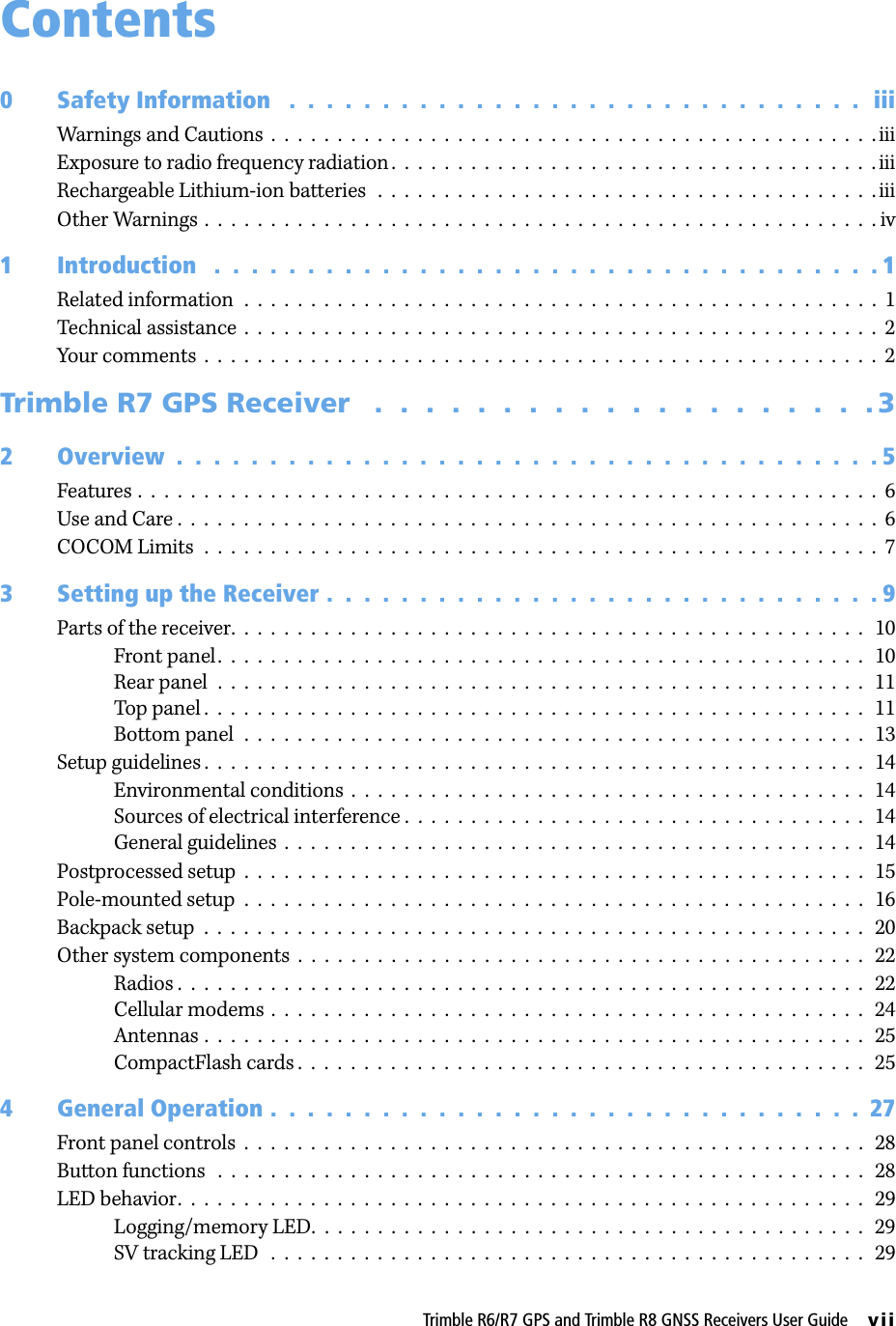Trimble R6/R7 GPS and Trimble R8 GNSS Receivers User Guide     viiContents0 Safety Information   .  .  .  .  .  .  .  .  .  .  .  .  .  .  .  .  .  .  .  .  .  .  .  .  .  .  .  .  .  .  .  iiiWarnings and Cautions  .  .  .  .  .  .  .  .  .  .  .  .  .  .  .  .  .  .  .  .  .  .  .  .  .  .  .  .  .  .  .  .  .  .  .  .  .  .  .  .  .  .  .  .  .  . iiiExposure to radio frequency radiation.  .  .  .  .  .  .  .  .  .  .  .  .  .  .  .  .  .  .  .  .  .  .  .  .  .  .  .  .  .  .  .  .  .  .  .  . iiiRechargeable Lithium-ion batteries   .  .  .  .  .  .  .  .  .  .  .  .  .  .  .  .  .  .  .  .  .  .  .  .  .  .  .  .  .  .  .  .  .  .  .  .  .  . iiiOther Warnings .  .  .  .  .  .  .  .  .  .  .  .  .  .  .  .  .  .  .  .  .  .  .  .  .  .  .  .  .  .  .  .  .  .  .  .  .  .  .  .  .  .  .  .  .  .  .  .  .  .  . iv1 Introduction   .  .  .  .  .  .  .  .  .  .  .  .  .  .  .  .  .  .  .  .  .  .  .  .  .  .  .  .  .  .  .  .  .  .  .  . 1Related information  .  .  .  .  .  .  .  .  .  .  .  .  .  .  .  .  .  .  .  .  .  .  .  .  .  .  .  .  .  .  .  .  .  .  .  .  .  .  .  .  .  .  .  .  .  .  .  .  1Technical assistance  .  .  .  .  .  .  .  .  .  .  .  .  .  .  .  .  .  .  .  .  .  .  .  .  .  .  .  .  .  .  .  .  .  .  .  .  .  .  .  .  .  .  .  .  .  .  .  .  2Your comments  .  .  .  .  .  .  .  .  .  .  .  .  .  .  .  .  .  .  .  .  .  .  .  .  .  .  .  .  .  .  .  .  .  .  .  .  .  .  .  .  .  .  .  .  .  .  .  .  .  .  .  2Trimble R7 GPS Receiver   .  .  .  .  .  .  .  .  .  .  .  .  .  .  .  .  .  .  .  . 32 Overview  .  .  .  .  .  .  .  .  .  .  .  .  .  .  .  .  .  .  .  .  .  .  .  .  .  .  .  .  .  .  .  .  .  .  .  .  .  . 5Features .  .  .  .  .  .  .  .  .  .  .  .  .  .  .  .  .  .  .  .  .  .  .  .  .  .  .  .  .  .  .  .  .  .  .  .  .  .  .  .  .  .  .  .  .  .  .  .  .  .  .  .  .  .  .  .  6Use and Care .  .  .  .  .  .  .  .  .  .  .  .  .  .  .  .  .  .  .  .  .  .  .  .  .  .  .  .  .  .  .  .  .  .  .  .  .  .  .  .  .  .  .  .  .  .  .  .  .  .  .  .  .  6COCOM Limits  .  .  .  .  .  .  .  .  .  .  .  .  .  .  .  .  .  .  .  .  .  .  .  .  .  .  .  .  .  .  .  .  .  .  .  .  .  .  .  .  .  .  .  .  .  .  .  .  .  .  .  73 Setting up the Receiver .  .  .  .  .  .  .  .  .  .  .  .  .  .  .  .  .  .  .  .  .  .  .  .  .  .  .  .  .  . 9Parts of the receiver.  .  .  .  .  .  .  .  .  .  .  .  .  .  .  .  .  .  .  .  .  .  .  .  .  .  .  .  .  .  .  .  .  .  .  .  .  .  .  .  .  .  .  .  .  .  .  .   10Front panel.  .  .  .  .  .  .  .  .  .  .  .  .  .  .  .  .  .  .  .  .  .  .  .  .  .  .  .  .  .  .  .  .  .  .  .  .  .  .  .  .  .  .  .  .  .  .  .  .   10Rear panel  .  .  .  .  .  .  .  .  .  .  .  .  .  .  .  .  .  .  .  .  .  .  .  .  .  .  .  .  .  .  .  .  .  .  .  .  .  .  .  .  .  .  .  .  .  .  .  .  .   11Top panel .  .  .  .  .  .  .  .  .  .  .  .  .  .  .  .  .  .  .  .  .  .  .  .  .  .  .  .  .  .  .  .  .  .  .  .  .  .  .  .  .  .  .  .  .  .  .  .  .  .   11Bottom panel  .  .  .  .  .  .  .  .  .  .  .  .  .  .  .  .  .  .  .  .  .  .  .  .  .  .  .  .  .  .  .  .  .  .  .  .  .  .  .  .  .  .  .  .  .  .  .   13Setup guidelines .  .  .  .  .  .  .  .  .  .  .  .  .  .  .  .  .  .  .  .  .  .  .  .  .  .  .  .  .  .  .  .  .  .  .  .  .  .  .  .  .  .  .  .  .  .  .  .  .  .   14Environmental conditions  .  .  .  .  .  .  .  .  .  .  .  .  .  .  .  .  .  .  .  .  .  .  .  .  .  .  .  .  .  .  .  .  .  .  .  .  .  .  .   14Sources of electrical interference .  .  .  .  .  .  .  .  .  .  .  .  .  .  .  .  .  .  .  .  .  .  .  .  .  .  .  .  .  .  .  .  .  .  .   14General guidelines  .  .  .  .  .  .  .  .  .  .  .  .  .  .  .  .  .  .  .  .  .  .  .  .  .  .  .  .  .  .  .  .  .  .  .  .  .  .  .  .  .  .  .  .   14Postprocessed setup  .  .  .  .  .  .  .  .  .  .  .  .  .  .  .  .  .  .  .  .  .  .  .  .  .  .  .  .  .  .  .  .  .  .  .  .  .  .  .  .  .  .  .  .  .  .  .   15Pole-mounted setup  .  .  .  .  .  .  .  .  .  .  .  .  .  .  .  .  .  .  .  .  .  .  .  .  .  .  .  .  .  .  .  .  .  .  .  .  .  .  .  .  .  .  .  .  .  .  .   16Backpack setup  .  .  .  .  .  .  .  .  .  .  .  .  .  .  .  .  .  .  .  .  .  .  .  .  .  .  .  .  .  .  .  .  .  .  .  .  .  .  .  .  .  .  .  .  .  .  .  .  .  .   20Other system components  .  .  .  .  .  .  .  .  .  .  .  .  .  .  .  .  .  .  .  .  .  .  .  .  .  .  .  .  .  .  .  .  .  .  .  .  .  .  .  .  .  .  .   22Radios .  .  .  .  .  .  .  .  .  .  .  .  .  .  .  .  .  .  .  .  .  .  .  .  .  .  .  .  .  .  .  .  .  .  .  .  .  .  .  .  .  .  .  .  .  .  .  .  .  .  .  .   22Cellular modems  .  .  .  .  .  .  .  .  .  .  .  .  .  .  .  .  .  .  .  .  .  .  .  .  .  .  .  .  .  .  .  .  .  .  .  .  .  .  .  .  .  .  .  .  .   24Antennas .  .  .  .  .  .  .  .  .  .  .  .  .  .  .  .  .  .  .  .  .  .  .  .  .  .  .  .  .  .  .  .  .  .  .  .  .  .  .  .  .  .  .  .  .  .  .  .  .  .   25CompactFlash cards .  .  .  .  .  .  .  .  .  .  .  .  .  .  .  .  .  .  .  .  .  .  .  .  .  .  .  .  .  .  .  .  .  .  .  .  .  .  .  .  .  .  .   254 General Operation .  .  .  .  .  .  .  .  .  .  .  .  .  .  .  .  .  .  .  .  .  .  .  .  .  .  .  .  .  .  .  .  27Front panel controls  .  .  .  .  .  .  .  .  .  .  .  .  .  .  .  .  .  .  .  .  .  .  .  .  .  .  .  .  .  .  .  .  .  .  .  .  .  .  .  .  .  .  .  .  .  .  .   28Button functions   .  .  .  .  .  .  .  .  .  .  .  .  .  .  .  .  .  .  .  .  .  .  .  .  .  .  .  .  .  .  .  .  .  .  .  .  .  .  .  .  .  .  .  .  .  .  .  .  .   28LED behavior.  .  .  .  .  .  .  .  .  .  .  .  .  .  .  .  .  .  .  .  .  .  .  .  .  .  .  .  .  .  .  .  .  .  .  .  .  .  .  .  .  .  .  .  .  .  .  .  .  .  .  .   29Logging/memory LED.  .  .  .  .  .  .  .  .  .  .  .  .  .  .  .  .  .  .  .  .  .  .  .  .  .  .  .  .  .  .  .  .  .  .  .  .  .  .  .  .  .   29SV tracking LED   .  .  .  .  .  .  .  .  .  .  .  .  .  .  .  .  .  .  .  .  .  .  .  .  .  .  .  .  .  .  .  .  .  .  .  .  .  .  .  .  .  .  .  .  .   29