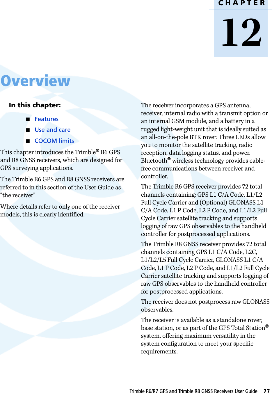 CHAPTER12Trimble R6/R7 GPS and Trimble R8 GNSS Receivers User Guide     77Overview 12In this chapter:QFeaturesQUse and careQCOCOM limitsThis chapter introduces the Trimble® R6 GPS and R8 GNSS receivers, which are designed for GPS surveying applications. The Trimble R6 GPS and R8 GNSS receivers are referred to in this section of the User Guide as “the receiver”. Where details refer to only one of the receiver models, this is clearly identified. The receiver incorporates a GPS antenna, receiver, internal radio with a transmit option or an internal GSM module, and a battery in a rugged light-weight unit that is ideally suited as an all-on-the-pole RTK rover. Three LEDs allow you to monitor the satellite tracking, radio reception, data logging status, and power. Bluetooth® wireless technology provides cable-free communications between receiver and controller. The Trimble R6 GPS receiver provides 72 total channels containing: GPS L1 C/A Code, L1/L2 Full Cycle Carrier and (Optional) GLONASS L1 C/A Code, L1 P Code, L2 P Code, and L1/L2 Full Cycle Carrier satellite tracking and supports logging of raw GPS observables to the handheld controller for postprocessed applications.The Trimble R8 GNSS receiver provides 72 total channels containing GPS L1 C/A Code, L2C, L1/L2/L5 Full Cycle Carrier, GLONASS L1 C/A Code, L1 P Code, L2 P Code, and L1/L2 Full Cycle Carrier satellite tracking and supports logging of raw GPS observables to the handheld controller for postprocessed applications. The receiver does not postprocess raw GLONASS observables.The receiver is available as a standalone rover, base station, or as part of the GPS Total Station® system, offering maximum versatility in the system configuration to meet your specific requirements.