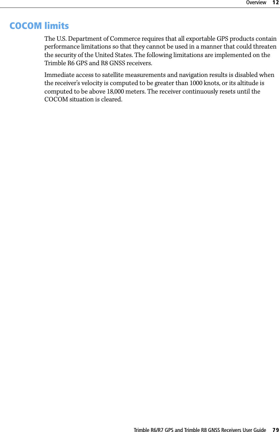 Trimble R6/R7 GPS and Trimble R8 GNSS Receivers User Guide     79Overview     12Trimble R6 GPS and R8 GNSS Receiver Operation 12.3COCOM limitsThe U.S. Department of Commerce requires that all exportable GPS products contain performance limitations so that they cannot be used in a manner that could threaten the security of the United States. The following limitations are implemented on the Trimble R6 GPS and R8 GNSS receivers.Immediate access to satellite measurements and navigation results is disabled when the receiver’s velocity is computed to be greater than 1000 knots, or its altitude is computed to be above 18,000 meters. The receiver continuously resets until the COCOM situation is cleared.