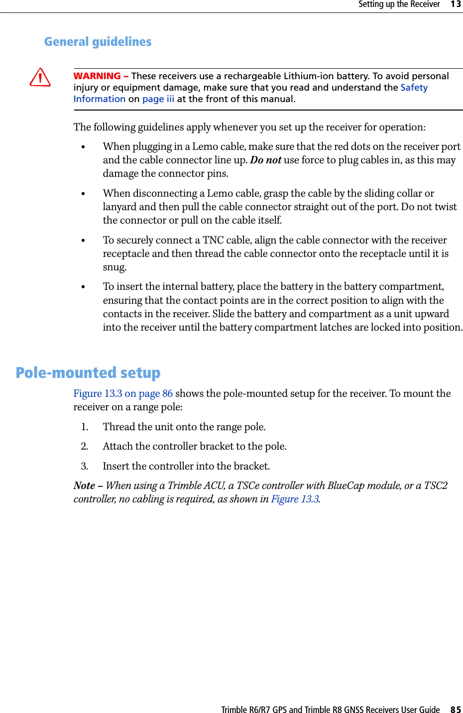 Trimble R6/R7 GPS and Trimble R8 GNSS Receivers User Guide     85Setting up the Receiver     13Trimble R6 GPS and R8 GNSS Receiver Operation 132.3 General guidelinesCWARNING – These receivers use a rechargeable Lithium-ion battery. To avoid personal injury or equipment damage, make sure that you read and understand the Safety Information on page iii at the front of this manual.The following guidelines apply whenever you set up the receiver for operation:•When plugging in a Lemo cable, make sure that the red dots on the receiver port and the cable connector line up. Do not use force to plug cables in, as this may damage the connector pins.•When disconnecting a Lemo cable, grasp the cable by the sliding collar or lanyard and then pull the cable connector straight out of the port. Do not twist the connector or pull on the cable itself.•To securely connect a TNC cable, align the cable connector with the receiver receptacle and then thread the cable connector onto the receptacle until it is snug. •To insert the internal battery, place the battery in the battery compartment, ensuring that the contact points are in the correct position to align with the contacts in the receiver. Slide the battery and compartment as a unit upward into the receiver until the battery compartment latches are locked into position.13.3Pole-mounted setupFigure 13.3 on page 86 shows the pole-mounted setup for the receiver. To mount the receiver on a range pole:1. Thread the unit onto the range pole.2. Attach the controller bracket to the pole.3. Insert the controller into the bracket.Note – When using a Trimble ACU, a TSCe controller with BlueCap module, or a TSC2 controller, no cabling is required, as shown in Figure 13.3.