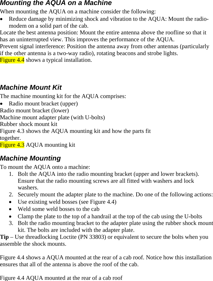    Mounting the AQUA on a Machine  When mounting the AQUA on a machine consider the following: • Reduce damage by minimizing shock and vibration to the AQUA: Mount the radio-modem on a solid part of the cab. Locate the best antenna position: Mount the entire antenna above the roofline so that it has an uninterrupted view. This improves the performance of the AQUA. Prevent signal interference: Position the antenna away from other antennas (particularly if the other antenna is a two-way radio), rotating beacons and strobe lights. Figure 4.4 shows a typical installation.  Machine Mount Kit  The machine mounting kit for the AQUA comprises: • Radio mount bracket (upper) Radio mount bracket (lower) Machine mount adapter plate (with U-bolts) Rubber shock mount kit Figure 4.3 shows the AQUA mounting kit and how the parts fit together. Figure 4.3 AQUA mounting kit Machine Mounting To mount the AQUA onto a machine: 1. Bolt the AQUA into the radio mounting bracket (upper and lower brackets). Ensure that the radio mounting screws are all fitted with washers and lock washers. 2. Securely mount the adapter plate to the machine. Do one of the following actions:  • Use existing weld bosses (see Figure 4.4) • Weld some weld bosses to the cab • Clamp the plate to the top of a handrail at the top of the cab using the U-bolts 3. Bolt the radio mounting bracket to the adapter plate using the rubber shock mount kit. The bolts are included with the adapter plate. Tip – Use threadlocking Loctite (PN 33803) or equivalent to secure the bolts when you assemble the shock mounts.  Figure 4.4 shows a AQUA mounted at the rear of a cab roof. Notice how this installation ensures that all of the antenna is above the roof of the cab.  Figure 4.4 AQUA mounted at the rear of a cab roof 