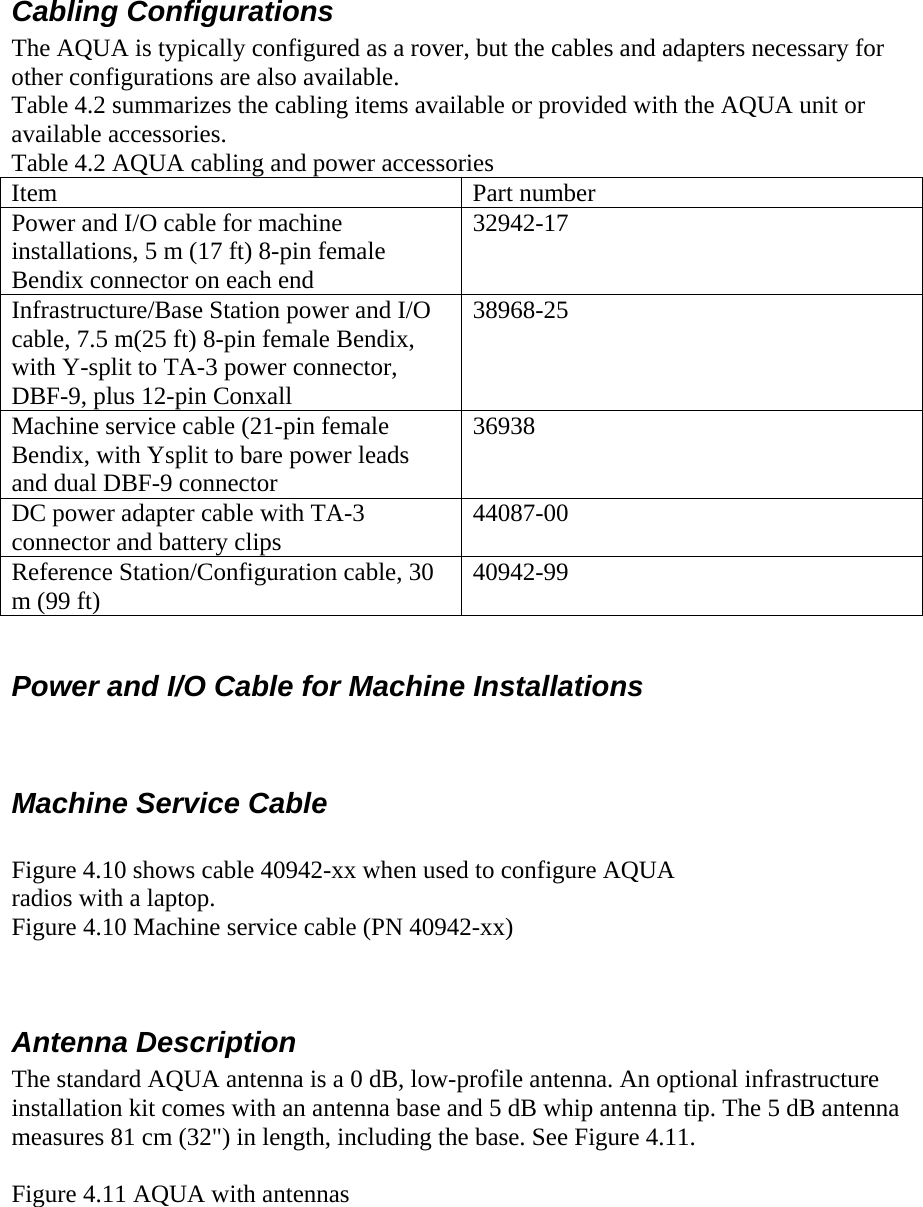  Cabling Configurations  The AQUA is typically configured as a rover, but the cables and adapters necessary for other configurations are also available. Table 4.2 summarizes the cabling items available or provided with the AQUA unit or available accessories. Table 4.2 AQUA cabling and power accessories Item   Part number Power and I/O cable for machine installations, 5 m (17 ft) 8-pin female Bendix connector on each end 32942-17 Infrastructure/Base Station power and I/O cable, 7.5 m(25 ft) 8-pin female Bendix, with Y-split to TA-3 power connector, DBF-9, plus 12-pin Conxall 38968-25 Machine service cable (21-pin female Bendix, with Ysplit to bare power leads and dual DBF-9 connector 36938 DC power adapter cable with TA-3 connector and battery clips  44087-00 Reference Station/Configuration cable, 30 m (99 ft)   40942-99  Power and I/O Cable for Machine Installations  Machine Service Cable  Figure 4.10 shows cable 40942-xx when used to configure AQUA radios with a laptop. Figure 4.10 Machine service cable (PN 40942-xx)  Antenna Description  The standard AQUA antenna is a 0 dB, low-profile antenna. An optional infrastructure installation kit comes with an antenna base and 5 dB whip antenna tip. The 5 dB antenna measures 81 cm (32&quot;) in length, including the base. See Figure 4.11.  Figure 4.11 AQUA with antennas 