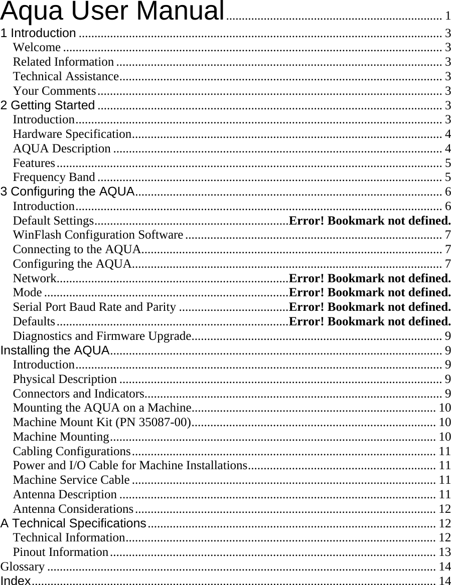  Aqua User Manual..................................................................... 1 1 Introduction .................................................................................................................... 3 Welcome .........................................................................................................................3 Related Information ........................................................................................................ 3 Technical Assistance....................................................................................................... 3 Your Comments.............................................................................................................. 3 2 Getting Started .............................................................................................................. 3 Introduction..................................................................................................................... 3 Hardware Specification................................................................................................... 4 AQUA Description ......................................................................................................... 4 Features........................................................................................................................... 5 Frequency Band .............................................................................................................. 5 3 Configuring the AQUA.................................................................................................. 6 Introduction..................................................................................................................... 6 Default Settings..............................................................Error! Bookmark not defined. WinFlash Configuration Software.................................................................................. 7 Connecting to the AQUA................................................................................................ 7 Configuring the AQUA................................................................................................... 7 Network..........................................................................Error! Bookmark not defined. Mode ..............................................................................Error! Bookmark not defined. Serial Port Baud Rate and Parity ...................................Error! Bookmark not defined. Defaults..........................................................................Error! Bookmark not defined. Diagnostics and Firmware Upgrade................................................................................ 9 Installing the AQUA.......................................................................................................... 9 Introduction..................................................................................................................... 9 Physical Description ....................................................................................................... 9 Connectors and Indicators............................................................................................... 9 Mounting the AQUA on a Machine.............................................................................. 10 Machine Mount Kit (PN 35087-00).............................................................................. 10 Machine Mounting........................................................................................................ 10 Cabling Configurations................................................................................................. 11 Power and I/O Cable for Machine Installations............................................................ 11 Machine Service Cable ................................................................................................. 11 Antenna Description ..................................................................................................... 11 Antenna Considerations................................................................................................ 12 A Technical Specifications............................................................................................ 12 Technical Information................................................................................................... 12 Pinout Information........................................................................................................ 13 Glossary ............................................................................................................................ 14 Index................................................................................................................................. 14 