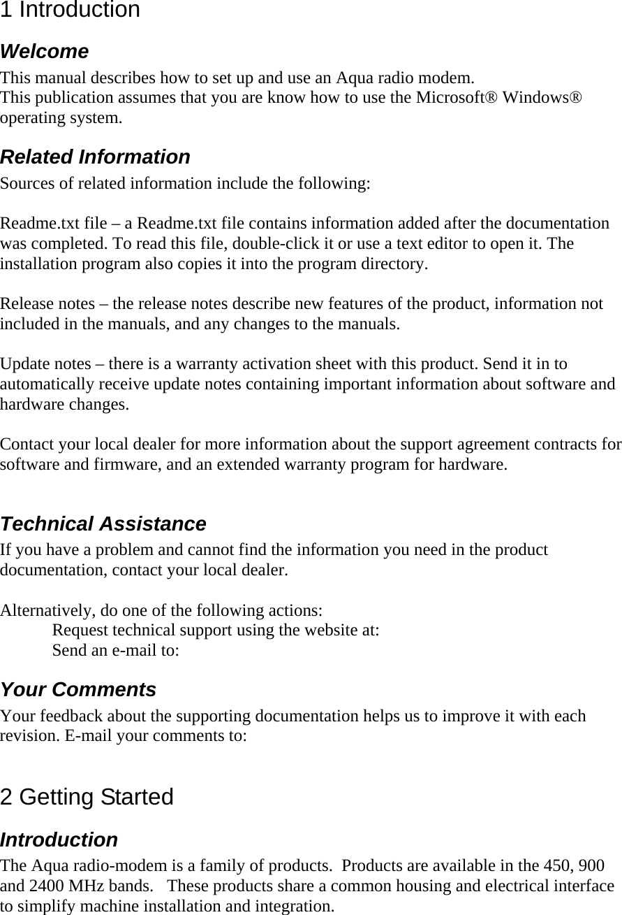 1 Introduction Welcome  This manual describes how to set up and use an Aqua radio modem.  This publication assumes that you are know how to use the Microsoft® Windows® operating system. Related Information  Sources of related information include the following:  Readme.txt file – a Readme.txt file contains information added after the documentation was completed. To read this file, double-click it or use a text editor to open it. The installation program also copies it into the program directory.  Release notes – the release notes describe new features of the product, information not included in the manuals, and any changes to the manuals.   Update notes – there is a warranty activation sheet with this product. Send it in to automatically receive update notes containing important information about software and hardware changes.   Contact your local dealer for more information about the support agreement contracts for software and firmware, and an extended warranty program for hardware.  Technical Assistance If you have a problem and cannot find the information you need in the product documentation, contact your local dealer.   Alternatively, do one of the following actions: Request technical support using the website at:  Send an e-mail to:  Your Comments Your feedback about the supporting documentation helps us to improve it with each revision. E-mail your comments to:   2 Getting Started Introduction The Aqua radio-modem is a family of products.  Products are available in the 450, 900 and 2400 MHz bands.   These products share a common housing and electrical interface to simplify machine installation and integration.    