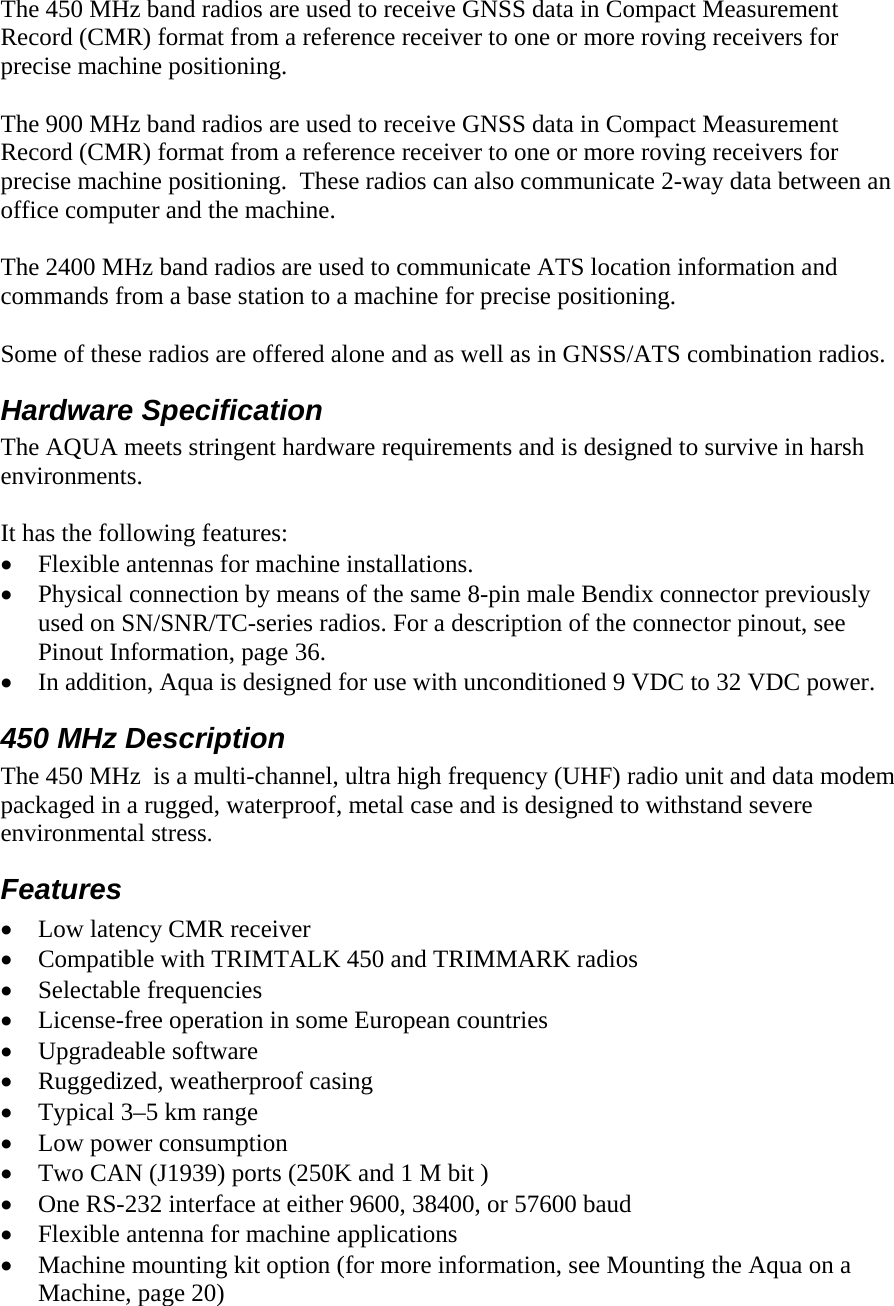 The 450 MHz band radios are used to receive GNSS data in Compact Measurement Record (CMR) format from a reference receiver to one or more roving receivers for precise machine positioning.  The 900 MHz band radios are used to receive GNSS data in Compact Measurement Record (CMR) format from a reference receiver to one or more roving receivers for precise machine positioning.  These radios can also communicate 2-way data between an office computer and the machine.   The 2400 MHz band radios are used to communicate ATS location information and commands from a base station to a machine for precise positioning.  Some of these radios are offered alone and as well as in GNSS/ATS combination radios. Hardware Specification The AQUA meets stringent hardware requirements and is designed to survive in harsh environments.   It has the following features: • Flexible antennas for machine installations. • Physical connection by means of the same 8-pin male Bendix connector previously used on SN/SNR/TC-series radios. For a description of the connector pinout, see Pinout Information, page 36. • In addition, Aqua is designed for use with unconditioned 9 VDC to 32 VDC power. 450 MHz Description  The 450 MHz  is a multi-channel, ultra high frequency (UHF) radio unit and data modem packaged in a rugged, waterproof, metal case and is designed to withstand severe environmental stress. Features • Low latency CMR receiver • Compatible with TRIMTALK 450 and TRIMMARK radios • Selectable frequencies • License-free operation in some European countries • Upgradeable software • Ruggedized, weatherproof casing • Typical 3–5 km range • Low power consumption • Two CAN (J1939) ports (250K and 1 M bit ) • One RS-232 interface at either 9600, 38400, or 57600 baud • Flexible antenna for machine applications • Machine mounting kit option (for more information, see Mounting the Aqua on a Machine, page 20) 