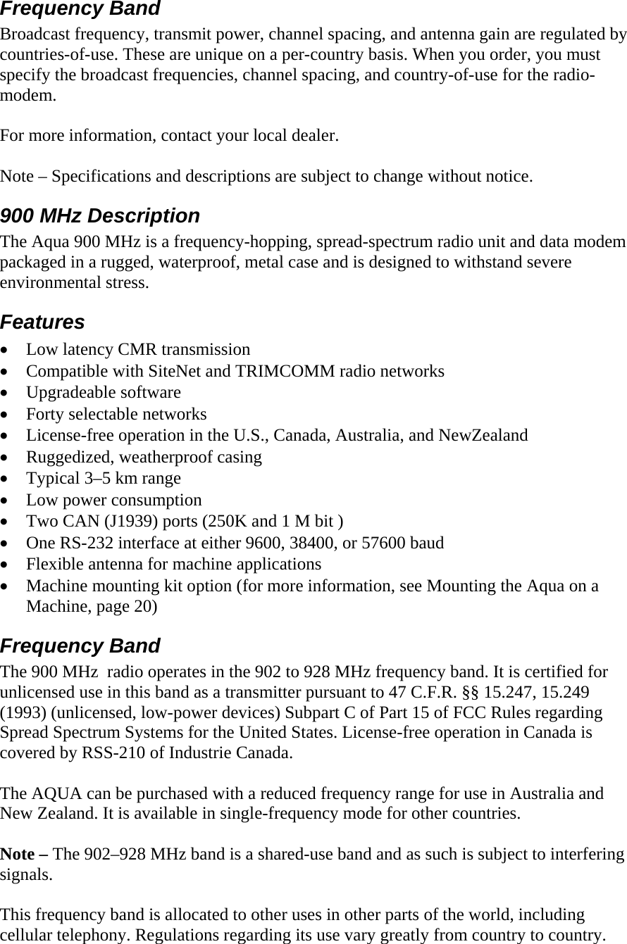 Frequency Band Broadcast frequency, transmit power, channel spacing, and antenna gain are regulated by countries-of-use. These are unique on a per-country basis. When you order, you must specify the broadcast frequencies, channel spacing, and country-of-use for the radio-modem.   For more information, contact your local dealer.  Note – Specifications and descriptions are subject to change without notice. 900 MHz Description  The Aqua 900 MHz is a frequency-hopping, spread-spectrum radio unit and data modem packaged in a rugged, waterproof, metal case and is designed to withstand severe environmental stress. Features • Low latency CMR transmission • Compatible with SiteNet and TRIMCOMM radio networks • Upgradeable software • Forty selectable networks • License-free operation in the U.S., Canada, Australia, and NewZealand • Ruggedized, weatherproof casing • Typical 3–5 km range • Low power consumption • Two CAN (J1939) ports (250K and 1 M bit ) • One RS-232 interface at either 9600, 38400, or 57600 baud • Flexible antenna for machine applications • Machine mounting kit option (for more information, see Mounting the Aqua on a Machine, page 20) Frequency Band The 900 MHz  radio operates in the 902 to 928 MHz frequency band. It is certified for unlicensed use in this band as a transmitter pursuant to 47 C.F.R. §§ 15.247, 15.249 (1993) (unlicensed, low-power devices) Subpart C of Part 15 of FCC Rules regarding Spread Spectrum Systems for the United States. License-free operation in Canada is covered by RSS-210 of Industrie Canada.  The AQUA can be purchased with a reduced frequency range for use in Australia and New Zealand. It is available in single-frequency mode for other countries.  Note – The 902–928 MHz band is a shared-use band and as such is subject to interfering signals.  This frequency band is allocated to other uses in other parts of the world, including cellular telephony. Regulations regarding its use vary greatly from country to country.  