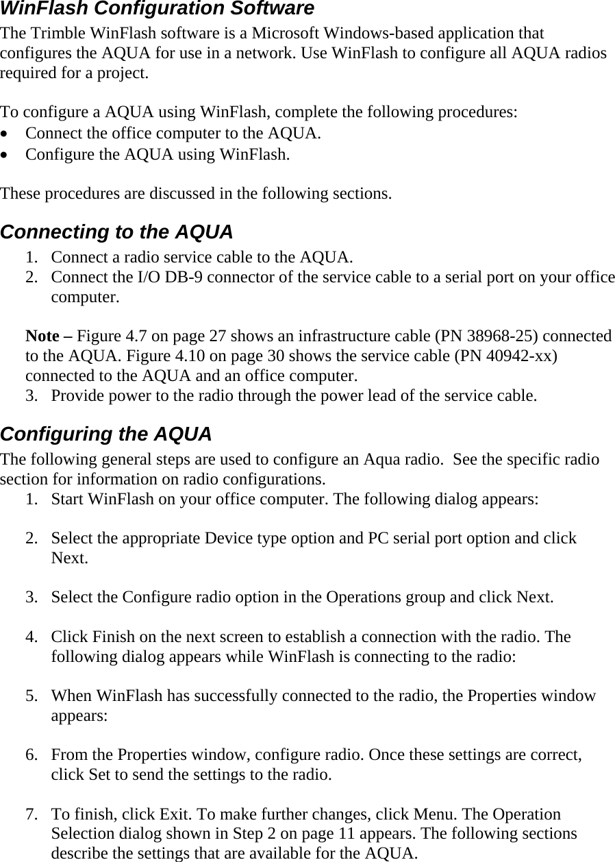 WinFlash Configuration Software  The Trimble WinFlash software is a Microsoft Windows-based application that configures the AQUA for use in a network. Use WinFlash to configure all AQUA radios required for a project.  To configure a AQUA using WinFlash, complete the following procedures: • Connect the office computer to the AQUA. • Configure the AQUA using WinFlash.  These procedures are discussed in the following sections. Connecting to the AQUA 1. Connect a radio service cable to the AQUA. 2. Connect the I/O DB-9 connector of the service cable to a serial port on your office computer.  Note – Figure 4.7 on page 27 shows an infrastructure cable (PN 38968-25) connected to the AQUA. Figure 4.10 on page 30 shows the service cable (PN 40942-xx) connected to the AQUA and an office computer. 3. Provide power to the radio through the power lead of the service cable. Configuring the AQUA The following general steps are used to configure an Aqua radio.  See the specific radio section for information on radio configurations. 1. Start WinFlash on your office computer. The following dialog appears:  2. Select the appropriate Device type option and PC serial port option and click Next.   3. Select the Configure radio option in the Operations group and click Next.  4. Click Finish on the next screen to establish a connection with the radio. The following dialog appears while WinFlash is connecting to the radio:   5. When WinFlash has successfully connected to the radio, the Properties window appears:  6. From the Properties window, configure radio. Once these settings are correct, click Set to send the settings to the radio.   7. To finish, click Exit. To make further changes, click Menu. The Operation Selection dialog shown in Step 2 on page 11 appears. The following sections describe the settings that are available for the AQUA.  