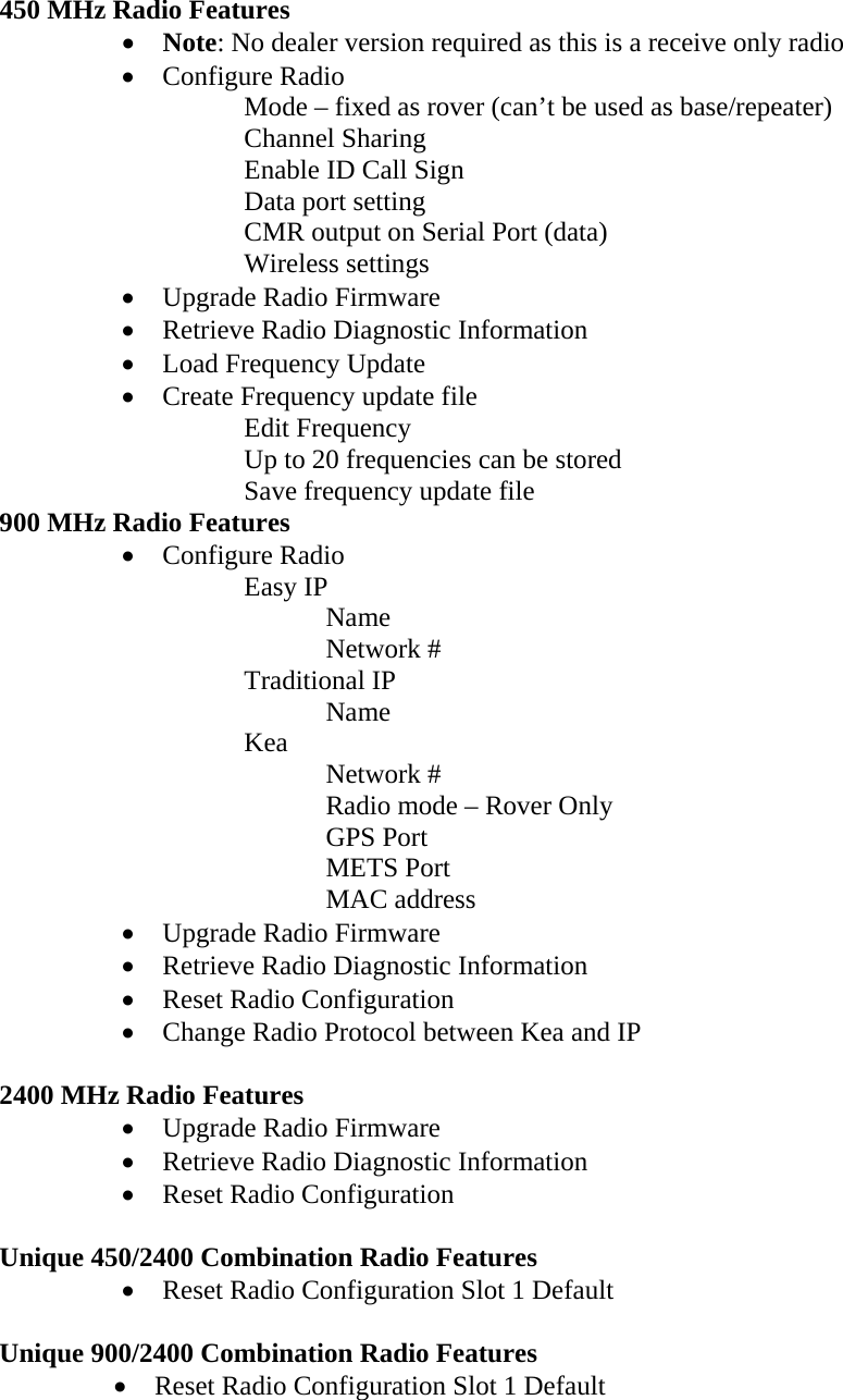 450 MHz Radio Features  • Note: No dealer version required as this is a receive only radio • Configure Radio Mode – fixed as rover (can’t be used as base/repeater) Channel Sharing Enable ID Call Sign Data port setting CMR output on Serial Port (data)  Wireless settings • Upgrade Radio Firmware • Retrieve Radio Diagnostic Information • Load Frequency Update • Create Frequency update file Edit Frequency Up to 20 frequencies can be stored Save frequency update file 900 MHz Radio Features • Configure Radio Easy IP Name Network # Traditional IP  Name Kea  Network #   Radio mode – Rover Only  GPS Port  METS Port  MAC address • Upgrade Radio Firmware • Retrieve Radio Diagnostic Information • Reset Radio Configuration • Change Radio Protocol between Kea and IP  2400 MHz Radio Features • Upgrade Radio Firmware • Retrieve Radio Diagnostic Information • Reset Radio Configuration  Unique 450/2400 Combination Radio Features • Reset Radio Configuration Slot 1 Default  Unique 900/2400 Combination Radio Features • Reset Radio Configuration Slot 1 Default 