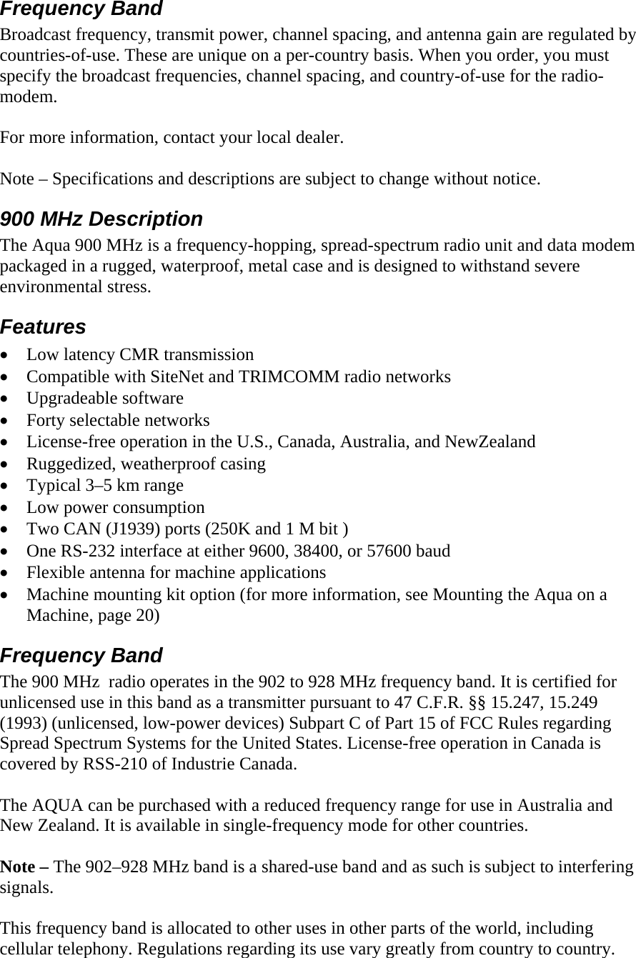 Frequency Band Broadcast frequency, transmit power, channel spacing, and antenna gain are regulated by countries-of-use. These are unique on a per-country basis. When you order, you must specify the broadcast frequencies, channel spacing, and country-of-use for the radio-modem.   For more information, contact your local dealer.  Note – Specifications and descriptions are subject to change without notice. 900 MHz Description  The Aqua 900 MHz is a frequency-hopping, spread-spectrum radio unit and data modem packaged in a rugged, waterproof, metal case and is designed to withstand severe environmental stress. Features • Low latency CMR transmission • Compatible with SiteNet and TRIMCOMM radio networks • Upgradeable software • Forty selectable networks • License-free operation in the U.S., Canada, Australia, and NewZealand • Ruggedized, weatherproof casing • Typical 3–5 km range • Low power consumption • Two CAN (J1939) ports (250K and 1 M bit ) • One RS-232 interface at either 9600, 38400, or 57600 baud • Flexible antenna for machine applications • Machine mounting kit option (for more information, see Mounting the Aqua on a Machine, page 20) Frequency Band The 900 MHz  radio operates in the 902 to 928 MHz frequency band. It is certified for unlicensed use in this band as a transmitter pursuant to 47 C.F.R. §§ 15.247, 15.249 (1993) (unlicensed, low-power devices) Subpart C of Part 15 of FCC Rules regarding Spread Spectrum Systems for the United States. License-free operation in Canada is covered by RSS-210 of Industrie Canada.  The AQUA can be purchased with a reduced frequency range for use in Australia and New Zealand. It is available in single-frequency mode for other countries.  Note – The 902–928 MHz band is a shared-use band and as such is subject to interfering signals.  This frequency band is allocated to other uses in other parts of the world, including cellular telephony. Regulations regarding its use vary greatly from country to country.  