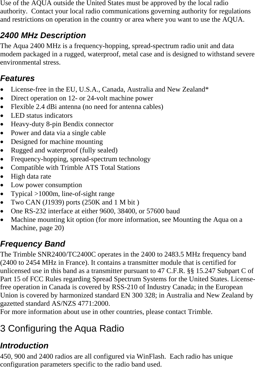  Use of the AQUA outside the United States must be approved by the local radio authority.  Contact your local radio communications governing authority for regulations and restrictions on operation in the country or area where you want to use the AQUA. 2400 MHz Description  The Aqua 2400 MHz is a frequency-hopping, spread-spectrum radio unit and data modem packaged in a rugged, waterproof, metal case and is designed to withstand severe environmental stress. Features • License-free in the EU, U.S.A., Canada, Australia and New Zealand* • Direct operation on 12- or 24-volt machine power • Flexible 2.4 dBi antenna (no need for antenna cables) • LED status indicators • Heavy-duty 8-pin Bendix connector • Power and data via a single cable • Designed for machine mounting • Rugged and waterproof (fully sealed) • Frequency-hopping, spread-spectrum technology • Compatible with Trimble ATS Total Stations • High data rate • Low power consumption • Typical &gt;1000m, line-of-sight range • Two CAN (J1939) ports (250K and 1 M bit ) • One RS-232 interface at either 9600, 38400, or 57600 baud • Machine mounting kit option (for more information, see Mounting the Aqua on a Machine, page 20) Frequency Band The Trimble SNR2400/TC2400C operates in the 2400 to 2483.5 MHz frequency band (2400 to 2454 MHz in France). It contains a transmitter module that is certified for unlicensed use in this band as a transmitter pursuant to 47 C.F.R. §§ 15.247 Subpart C of Part 15 of FCC Rules regarding Spread Spectrum Systems for the United States. License-free operation in Canada is covered by RSS-210 of Industry Canada; in the European Union is covered by harmonized standard EN 300 328; in Australia and New Zealand by gazetted standard AS/NZS 4771:2000. For more information about use in other countries, please contact Trimble. 3 Configuring the Aqua Radio Introduction  450, 900 and 2400 radios are all configured via WinFlash.  Each radio has unique configuration parameters specific to the radio band used.   