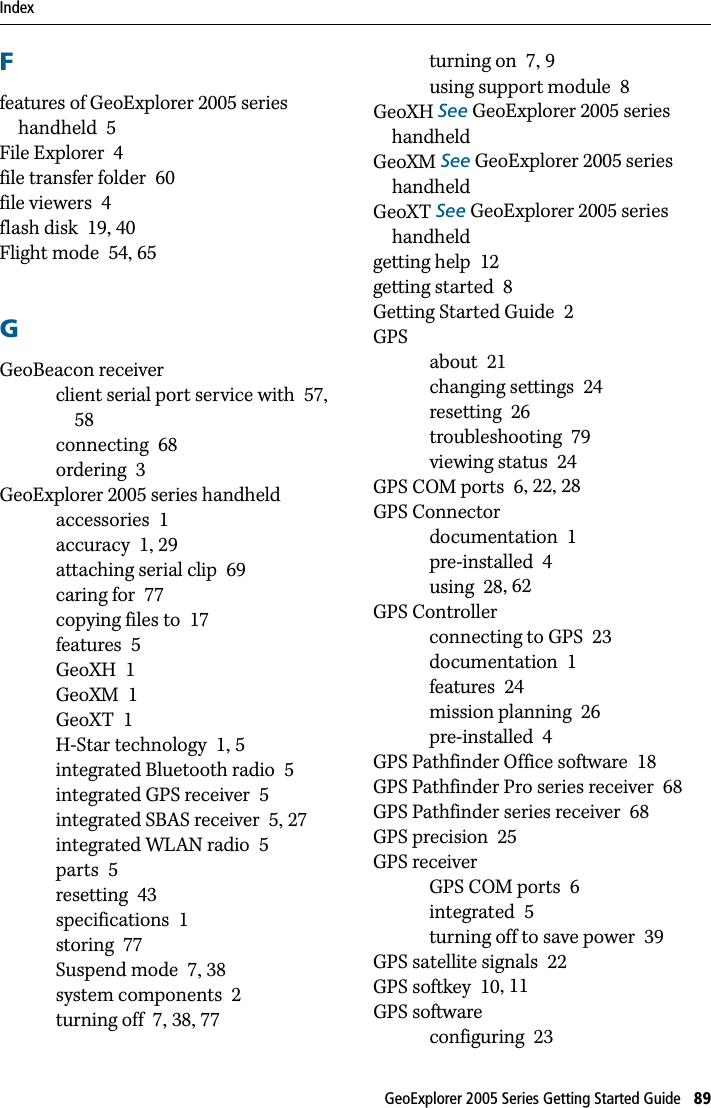 Index GeoExplorer 2005 Series Getting Started Guide   89Ffeatures of GeoExplorer 2005 series handheld 5File Explorer 4file transfer folder 60file viewers 4flash disk 19, 40Flight mode 54, 65GGeoBeacon receiverclient serial port service with 57, 58connecting 68ordering 3GeoExplorer 2005 series handheldaccessories 1accuracy 1, 29attaching serial clip 69caring for 77copying files to 17features 5GeoXH 1GeoXM 1GeoXT 1H-Star technology 1, 5integrated Bluetooth radio 5integrated GPS receiver 5integrated SBAS receiver 5, 27integrated WLAN radio 5parts 5resetting 43specifications 1storing 77Suspend mode 7, 38system components 2turning off 7, 38, 77turning on 7, 9using support module 8GeoXH See GeoExplorer 2005 series handheldGeoXM See GeoExplorer 2005 series handheldGeoXT See GeoExplorer 2005 series handheldgetting help 12getting started 8Getting Started Guide 2GPSabout 21changing settings 24resetting 26troubleshooting 79viewing status 24GPS COM ports 6, 22, 28GPS Connectordocumentation 1pre-installed 4using 28, 62GPS Controllerconnecting to GPS 23documentation 1features 24mission planning 26pre-installed 4GPS Pathfinder Office software 18GPS Pathfinder Pro series receiver 68GPS Pathfinder series receiver 68GPS precision 25GPS receiverGPS COM ports 6integrated 5turning off to save power 39GPS satellite signals 22GPS softkey 10, 11GPS softwareconfiguring 23