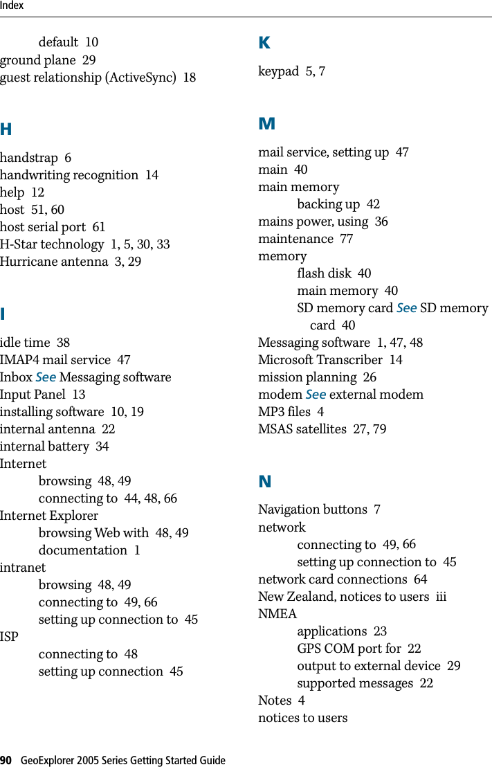 Index90   GeoExplorer 2005 Series Getting Started Guide   default 10ground plane 29guest relationship (ActiveSync) 18Hhandstrap 6handwriting recognition 14help 12host 51, 60host serial port 61H-Star technology 1, 5, 30, 33Hurricane antenna 3, 29Iidle time 38IMAP4 mail service 47Inbox See Messaging softwareInput Panel 13installing software 10, 19internal antenna 22internal battery 34Internetbrowsing 48, 49connecting to 44, 48, 66Internet Explorerbrowsing Web with 48, 49documentation 1intranetbrowsing 48, 49connecting to 49, 66setting up connection to 45ISPconnecting to 48setting up connection 45Kkeypad 5, 7Mmail service, setting up 47main 40main memorybacking up 42mains power, using 36maintenance 77memoryflash disk 40main memory 40SD memory card See SD memory card 40Messaging software 1, 47, 48Microsoft Transcriber 14mission planning 26modem See external modemMP3 files 4MSAS satellites 27, 79NNavigation buttons 7networkconnecting to 49, 66setting up connection to 45network card connections 64New Zealand, notices to users iiiNMEAapplications 23GPS COM port for 22output to external device 29supported messages 22Notes 4notices to users