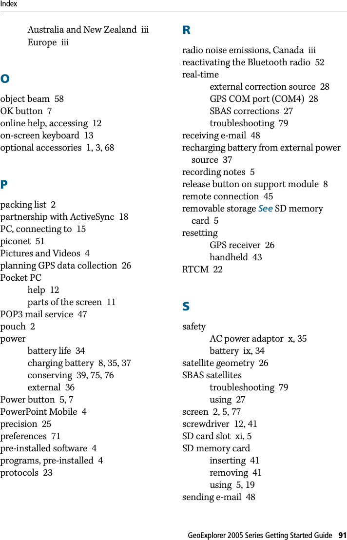 Index GeoExplorer 2005 Series Getting Started Guide   91Australia and New Zealand iiiEurope iiiOobject beam 58OK button 7online help, accessing 12on-screen keyboard 13optional accessories 1,  3, 68Ppacking list 2partnership with ActiveSync 18PC, connecting to 15piconet 51Pictures and Videos 4planning GPS data collection 26Pocket PChelp 12parts of the screen 11POP3 mail service 47pouch 2powerbattery life 34charging battery 8, 35, 37conserving 39, 75, 76external 36Power button 5, 7PowerPoint Mobile 4precision 25preferences 71pre-installed software 4programs, pre-installed 4protocols 23Rradio noise emissions, Canada iiireactivating the Bluetooth radio 52real-timeexternal correction source 28GPS COM port (COM4) 28SBAS corrections 27troubleshooting 79receiving e-mail 48recharging battery from external power source 37recording notes 5release button on support module 8remote connection 45removable storage See SD memory card 5resettingGPS receiver 26handheld 43RTCM 22SsafetyAC power adaptor x, 35battery ix, 34satellite geometry 26SBAS satellitestroubleshooting 79using 27screen 2, 5, 77screwdriver 12, 41SD card slot xi, 5SD memory cardinserting 41removing 41using 5, 19sending e-mail 48