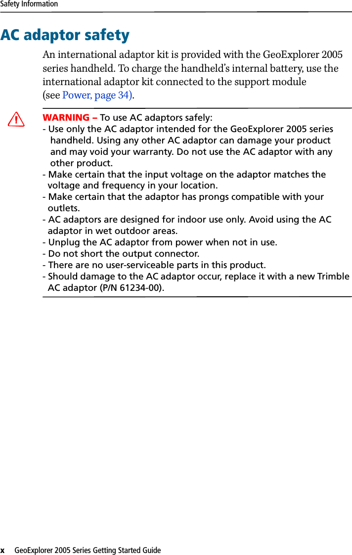 Safety Informationx   GeoExplorer 2005 Series Getting Started Guide AC adaptor safetyAn international adaptor kit is provided with the GeoExplorer 2005 series handheld. To charge the handheld’s internal battery, use the international adaptor kit connected to the support module (see Power, page 34). CWARNING – To use AC adaptors safely:- Use only the AC adaptor intended for the GeoExplorer 2005 series    handheld. Using any other AC adaptor can damage your product    and may void your warranty. Do not use the AC adaptor with any    other product.- Make certain that the input voltage on the adaptor matches the   voltage and frequency in your location. - Make certain that the adaptor has prongs compatible with your   outlets.- AC adaptors are designed for indoor use only. Avoid using the AC    adaptor in wet outdoor areas.- Unplug the AC adaptor from power when not in use.- Do not short the output connector.- There are no user-serviceable parts in this product.- Should damage to the AC adaptor occur, replace it with a new Trimble   AC adaptor (P/N 61234-00).