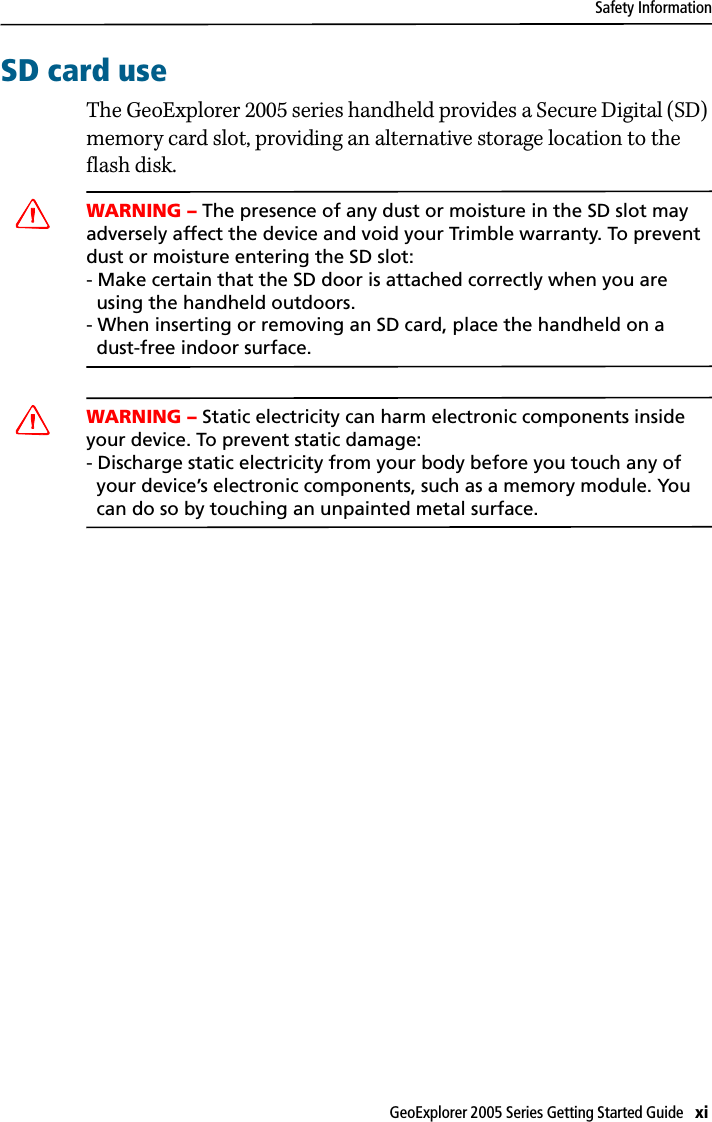 Safety InformationGeoExplorer 2005 Series Getting Started Guide   xi SD card useThe GeoExplorer 2005 series handheld provides a Secure Digital (SD) memory card slot, providing an alternative storage location to the flash disk.CWARNING – The presence of any dust or moisture in the SD slot may adversely affect the device and void your Trimble warranty. To prevent dust or moisture entering the SD slot: - Make certain that the SD door is attached correctly when you are   using the handheld outdoors. - When inserting or removing an SD card, place the handheld on a   dust-free indoor surface.CWARNING – Static electricity can harm electronic components inside your device. To prevent static damage:- Discharge static electricity from your body before you touch any of   your device’s electronic components, such as a memory module. You   can do so by touching an unpainted metal surface.