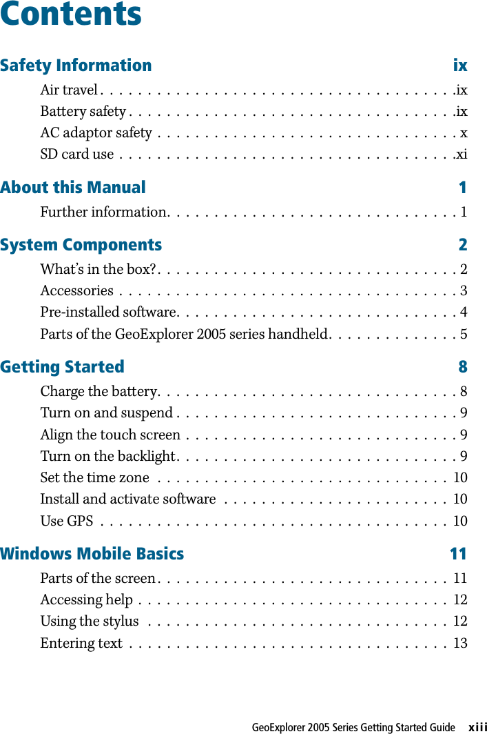 GeoExplorer 2005 Series Getting Started Guide     xiiiContentsSafety Information ixAir travel .  .  .  .  .  .  .  .  .  .  .  .  .  .  .  .  .  .  .  .  .  .  .  .  .  .  .  .  .  .  .  .  .  .  .  .  .  .ixBattery safety .  .  .  .  .  .  .  .  .  .  .  .  .  .  .  .  .  .  .  .  .  .  .  .  .  .  .  .  .  .  .  .  .  .  .ixAC adaptor safety  .  .  .  .  .  .  .  .  .  .  .  .  .  .  .  .  .  .  .  .  .  .  .  .  .  .  .  .  .  .  .  . xSD card use  .  .  .  .  .  .  .  .  .  .  .  .  .  .  .  .  .  .  .  .  .  .  .  .  .  .  .  .  .  .  .  .  .  .  .  .xiAbout this Manual 1Further information.  .  .  .  .  .  .  .  .  .  .  .  .  .  .  .  .  .  .  .  .  .  .  .  .  .  .  .  .  .  . 1System Components 2What’s in the box?.  .  .  .  .  .  .  .  .  .  .  .  .  .  .  .  .  .  .  .  .  .  .  .  .  .  .  .  .  .  .  . 2Accessories  .  .  .  .  .  .  .  .  .  .  .  .  .  .  .  .  .  .  .  .  .  .  .  .  .  .  .  .  .  .  .  .  .  .  .  . 3Pre-installed software.  .  .  .  .  .  .  .  .  .  .  .  .  .  .  .  .  .  .  .  .  .  .  .  .  .  .  .  .  . 4Parts of the GeoExplorer 2005 series handheld.  .  .  .  .  .  .  .  .  .  .  .  .  . 5Getting Started 8Charge the battery.  .  .  .  .  .  .  .  .  .  .  .  .  .  .  .  .  .  .  .  .  .  .  .  .  .  .  .  .  .  .  . 8Turn on and suspend .  .  .  .  .  .  .  .  .  .  .  .  .  .  .  .  .  .  .  .  .  .  .  .  .  .  .  .  .  . 9Align the touch screen  .  .  .  .  .  .  .  .  .  .  .  .  .  .  .  .  .  .  .  .  .  .  .  .  .  .  .  .  . 9Turn on the backlight.  .  .  .  .  .  .  .  .  .  .  .  .  .  .  .  .  .  .  .  .  .  .  .  .  .  .  .  .  . 9Set the time zone  .  .  .  .  .  .  .  .  .  .  .  .  .  .  .  .  .  .  .  .  .  .  .  .  .  .  .  .  .  .  .  10Install and activate software  .  .  .  .  .  .  .  .  .  .  .  .  .  .  .  .  .  .  .  .  .  .  .  .  10Use GPS  .  .  .  .  .  .  .  .  .  .  .  .  .  .  .  .  .  .  .  .  .  .  .  .  .  .  .  .  .  .  .  .  .  .  .  .  .  10Windows Mobile Basics 11Parts of the screen .  .  .  .  .  .  .  .  .  .  .  .  .  .  .  .  .  .  .  .  .  .  .  .  .  .  .  .  .  .  .  11Accessing help  .  .  .  .  .  .  .  .  .  .  .  .  .  .  .  .  .  .  .  .  .  .  .  .  .  .  .  .  .  .  .  .  .  12Using the stylus   .  .  .  .  .  .  .  .  .  .  .  .  .  .  .  .  .  .  .  .  .  .  .  .  .  .  .  .  .  .  .  .  12Entering text  .  .  .  .  .  .  .  .  .  .  .  .  .  .  .  .  .  .  .  .  .  .  .  .  .  .  .  .  .  .  .  .  .  .  13