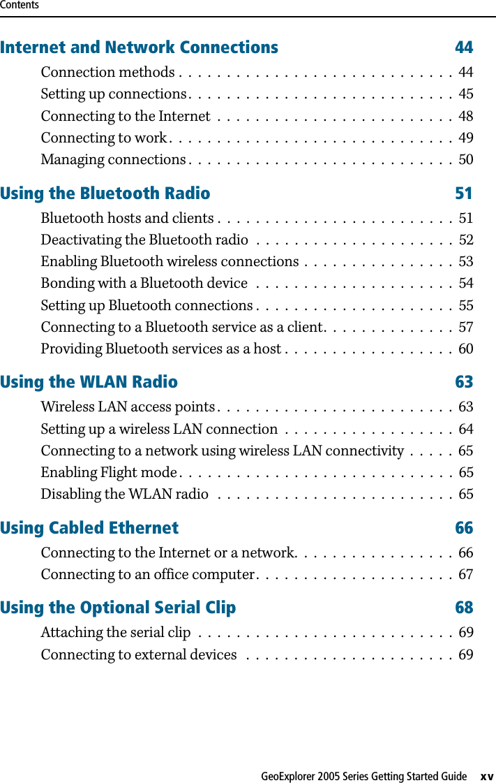 ContentsGeoExplorer 2005 Series Getting Started Guide     xvInternet and Network Connections 44Connection methods .  .  .  .  .  .  .  .  .  .  .  .  .  .  .  .  .  .  .  .  .  .  .  .  .  .  .  .  .  44Setting up connections .  .  .  .  .  .  .  .  .  .  .  .  .  .  .  .  .  .  .  .  .  .  .  .  .  .  .  .  45Connecting to the Internet  .  .  .  .  .  .  .  .  .  .  .  .  .  .  .  .  .  .  .  .  .  .  .  .  .  48Connecting to work .  .  .  .  .  .  .  .  .  .  .  .  .  .  .  .  .  .  .  .  .  .  .  .  .  .  .  .  .  .  49Managing connections .  .  .  .  .  .  .  .  .  .  .  .  .  .  .  .  .  .  .  .  .  .  .  .  .  .  .  .  50Using the Bluetooth Radio 51Bluetooth hosts and clients .  .  .  .  .  .  .  .  .  .  .  .  .  .  .  .  .  .  .  .  .  .  .  .  .  51Deactivating the Bluetooth radio  .  .  .  .  .  .  .  .  .  .  .  .  .  .  .  .  .  .  .  .  .  52Enabling Bluetooth wireless connections  .  .  .  .  .  .  .  .  .  .  .  .  .  .  .  .  53Bonding with a Bluetooth device  .  .  .  .  .  .  .  .  .  .  .  .  .  .  .  .  .  .  .  .  .  54Setting up Bluetooth connections .  .  .  .  .  .  .  .  .  .  .  .  .  .  .  .  .  .  .  .  .  55Connecting to a Bluetooth service as a client.  .  .  .  .  .  .  .  .  .  .  .  .  .  57Providing Bluetooth services as a host .  .  .  .  .  .  .  .  .  .  .  .  .  .  .  .  .  .  60Using the WLAN Radio 63Wireless LAN access points .  .  .  .  .  .  .  .  .  .  .  .  .  .  .  .  .  .  .  .  .  .  .  .  .  63Setting up a wireless LAN connection  .  .  .  .  .  .  .  .  .  .  .  .  .  .  .  .  .  .  64Connecting to a network using wireless LAN connectivity  .  .  .  .  .  65Enabling Flight mode .  .  .  .  .  .  .  .  .  .  .  .  .  .  .  .  .  .  .  .  .  .  .  .  .  .  .  .  .  65Disabling the WLAN radio   .  .  .  .  .  .  .  .  .  .  .  .  .  .  .  .  .  .  .  .  .  .  .  .  .  65Using Cabled Ethernet 66Connecting to the Internet or a network.  .  .  .  .  .  .  .  .  .  .  .  .  .  .  .  .  66Connecting to an office computer.  .  .  .  .  .  .  .  .  .  .  .  .  .  .  .  .  .  .  .  .  67Using the Optional Serial Clip 68Attaching the serial clip  .  .  .  .  .  .  .  .  .  .  .  .  .  .  .  .  .  .  .  .  .  .  .  .  .  .  .  69Connecting to external devices   .  .  .  .  .  .  .  .  .  .  .  .  .  .  .  .  .  .  .  .  .  .  69