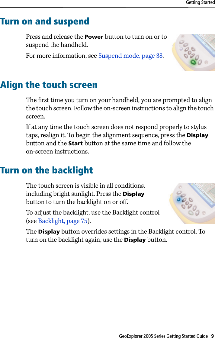 Getting StartedGeoExplorer 2005 Series Getting Started Guide   9 Turn on and suspendPress and release the Power button to turn on or to suspend the handheld. For more information, see Suspend mode, page 38. Align the touch screenThe first time you turn on your handheld, you are prompted to align the touch screen. Follow the on-screen instructions to align the touch screen.If at any time the touch screen does not respond properly to stylus taps, realign it. To begin the alignment sequence, press the Display button and the Start button at the same time and follow the on-screen instructions.Turn on the backlightThe touch screen is visible in all conditions, including bright sunlight. Press the Display button to turn the backlight on or off.To adjust the backlight, use the Backlight control (see Backlight, page 75).The Display button overrides settings in the Backlight control. To turn on the backlight again, use the Display button.