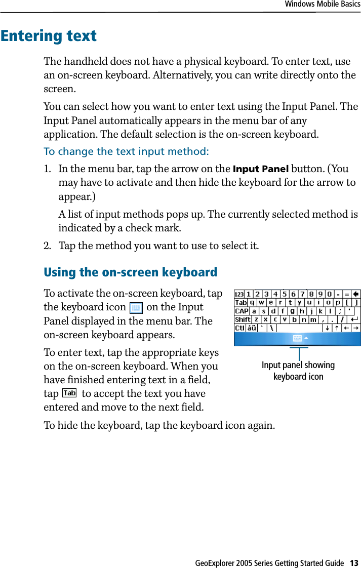 Windows Mobile BasicsGeoExplorer 2005 Series Getting Started Guide   13 Entering textThe handheld does not have a physical keyboard. To enter text, use an on-screen keyboard. Alternatively, you can write directly onto the screen.You can select how you want to enter text using the Input Panel. The Input Panel automatically appears in the menu bar of any application. The default selection is the on-screen keyboard.To change the text input method:1. In the menu bar, tap the arrow on the Input Panel button. (You may have to activate and then hide the keyboard for the arrow to appear.) A list of input methods pops up. The currently selected method is indicated by a check mark.2. Tap the method you want to use to select it.Using the on-screen keyboardTo activate the on-screen keyboard, tap the keyboard icon   on the Input Panel displayed in the menu bar. The on-screen keyboard appears.To enter text, tap the appropriate keys on the on-screen keyboard. When you have finished entering text in a field, tap   to accept the text you have entered and move to the next field. To hide the keyboard, tap the keyboard icon again. Input panel showing keyboard icon