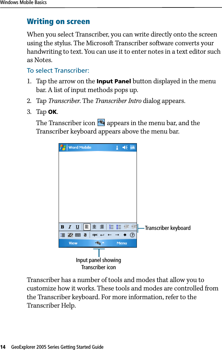Windows Mobile Basics14   GeoExplorer 2005 Series Getting Started Guide Writing on screenWhen you select Transcriber, you can write directly onto the screen using the stylus. The Microsoft Transcriber software converts your handwriting to text. You can use it to enter notes in a text editor such as Notes.To select Transcriber:1. Tap the arrow on the Input Panel button displayed in the menu bar. A list of input methods pops up.2. Tap Transcriber. The Transcriber Intro dialog appears.3. Tap OK. The Transcriber icon   appears in the menu bar, and the Transcriber keyboard appears above the menu bar.Transcriber has a number of tools and modes that allow you to customize how it works. These tools and modes are controlled from the Transcriber keyboard. For more information, refer to the Transcriber Help.Input panel showing Transcriber iconTranscriber keyboard