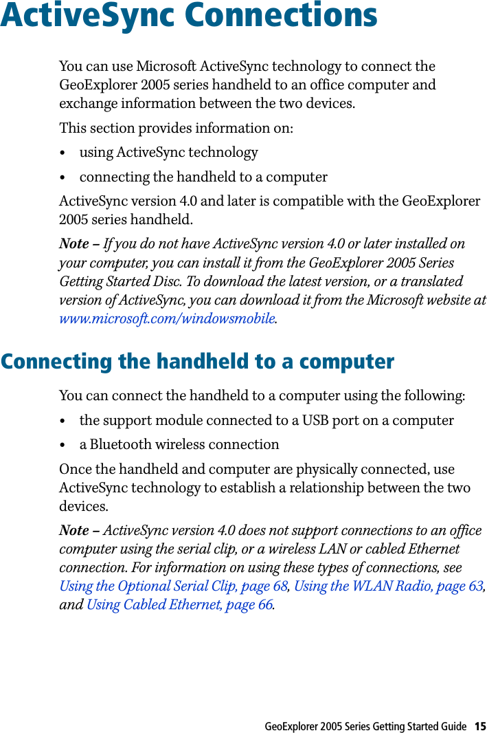 GeoExplorer 2005 Series Getting Started Guide   15 ActiveSync Connections 6You can use Microsoft ActiveSync technology to connect the GeoExplorer 2005 series handheld to an office computer and exchange information between the two devices.This section provides information on:•using ActiveSync technology•connecting the handheld to a computerActiveSync version 4.0 and later is compatible with the GeoExplorer 2005 series handheld.Note – If you do not have ActiveSync version 4.0 or later installed on your computer, you can install it from the GeoExplorer 2005 Series Getting Started Disc. To download the latest version, or a translated version of ActiveSync, you can download it from the Microsoft website at www.microsoft.com/windowsmobile.Connecting the handheld to a computerYou can connect the handheld to a computer using the following:•the support module connected to a USB port on a computer•a Bluetooth wireless connectionOnce the handheld and computer are physically connected, use ActiveSync technology to establish a relationship between the two devices.Note – ActiveSync version 4.0 does not support connections to an office computer using the serial clip, or a wireless LAN or cabled Ethernet connection. For information on using these types of connections, see Using the Optional Serial Clip, page 68, Using the WLAN Radio, page 63, and Using Cabled Ethernet, page 66. 