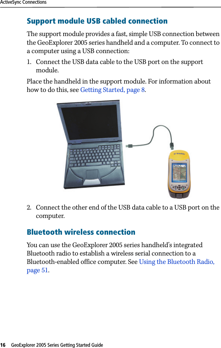 ActiveSync Connections16   GeoExplorer 2005 Series Getting Started Guide Support module USB cabled connectionThe support module provides a fast, simple USB connection between the GeoExplorer 2005 series handheld and a computer. To connect to a computer using a USB connection: 1. Connect the USB data cable to the USB port on the support module.Place the handheld in the support module. For information about how to do this, see Getting Started, page 8.2. Connect the other end of the USB data cable to a USB port on the computer. Bluetooth wireless connectionYou can use the GeoExplorer 2005 series handheld’s integrated Bluetooth radio to establish a wireless serial connection to a Bluetooth-enabled office computer. See Using the Bluetooth Radio, page 51.