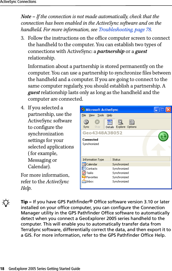 ActiveSync Connections18   GeoExplorer 2005 Series Getting Started Guide Note – If the connection is not made automatically, check that the connection has been enabled in the ActiveSync software and on the handheld. For more information, see Troubleshooting, page 78. 3. Follow the instructions on the office computer screen to connect the handheld to the computer. You can establish two types of connections with ActiveSync: a partnership or a guest relationship.Information about a partnership is stored permanently on the computer. You can use a partnership to synchronize files between the handheld and a computer. If you are going to connect to the same computer regularly, you should establish a partnership. A guest relationship lasts only as long as the handheld and the computer are connected. 4. If you selected a partnership, use the ActiveSync software to configure the synchronization settings for your selected applications ( for example, Messaging or Calendar).For more information, refer to the ActiveSync Help. BTip – If you have GPS Pathfinder® Office software version 3.10 or later installed on your office computer, you can configure the Connection Manager utility in the GPS Pathfinder Office software to automatically detect when you connect a GeoExplorer 2005 series handheld to the computer. This will enable you to automatically transfer data from TerraSync software, differentially correct the data, and then export it to a GIS. For more information, refer to the GPS Pathfinder Office Help.