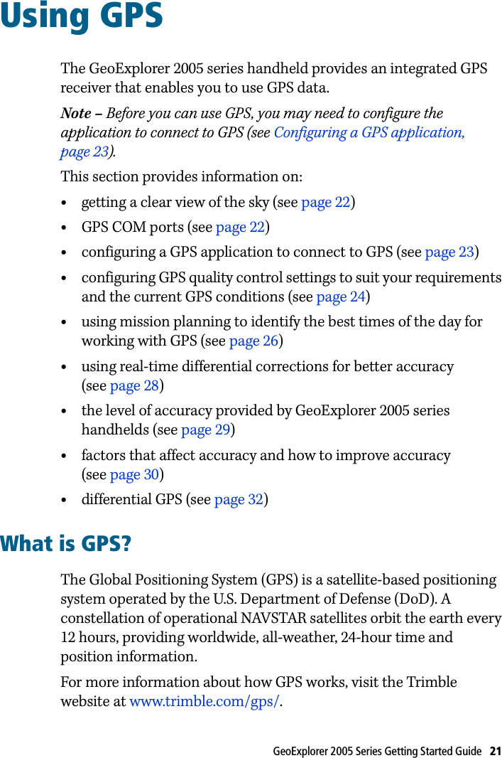 GeoExplorer 2005 Series Getting Started Guide   21 Using GPS 8The GeoExplorer 2005 series handheld provides an integrated GPS receiver that enables you to use GPS data.Note – Before you can use GPS, you may need to configure the application to connect to GPS (see Configuring a GPS application, page 23).This section provides information on:•getting a clear view of the sky (see page 22)•GPS COM ports (see page 22)•configuring a GPS application to connect to GPS (see page 23)•configuring GPS quality control settings to suit your requirements and the current GPS conditions (see page 24)•using mission planning to identify the best times of the day for working with GPS (see page 26)•using real-time differential corrections for better accuracy (see page 28)•the level of accuracy provided by GeoExplorer 2005 series handhelds (see page 29)•factors that affect accuracy and how to improve accuracy (see page 30)•differential GPS (see page 32)What is GPS?The Global Positioning System (GPS) is a satellite-based positioning system operated by the U.S. Department of Defense (DoD). A constellation of operational NAVSTAR satellites orbit the earth every 12 hours, providing worldwide, all-weather, 24-hour time and position information. For more information about how GPS works, visit the Trimble website at www.trimble.com/gps/.
