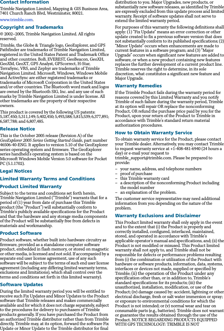 Contact InformationTrimble Navigation Limited, Mapping &amp; GIS Business Area, 7401 Church Ranch Blvd, Westminster, 80021.www.trimble.com.Copyright and Trademarks© 2002–2005, Trimble Navigation Limited. All rights reserved.Trimble, the Globe &amp; Triangle logo, GeoExplorer, and GPS Pathfinder are trademarks of Trimble Navigation Limited, registered in the United States Patent and Trademark Office and other countries. BoB, EVEREST, GeoBeacon, GeoXH, GeoXM, GeoXT, GPS Analyst, GPScorrect, H-Star, TerraSync, VRS, and Zephyr are trademarks of Trimble Navigation Limited. Microsoft, Windows, Windows Mobile and ActiveSync are either registered trademarks or trademarks of Microsoft Corporation in the United States and/or other countries. The Bluetooth word mark and logos are owned by the Bluetooth SIG, Inc. and any use of such marks by Trimble Navigation Limited is under license. All other trademarks are the property of their respective owners.This product is covered by the following US patents: 5,187,450; 5,311,149; 5,402,450; 5,493,588; 5,815,539; 6,377,891; 6,587,788; and 6,807,485.Release NoticeThis is the October 2005 release (Revision A) of the GeoExplorer 2005 Series Getting Started Guide, part number 46506-40-ENG. It applies to version 5.10 of the GeoExplorer series operating system and firmware. The GeoExplorer series handheld’s operating system is based on the Microsoft Windows Mobile Version 5.0 software for Pocket PC (5.1.1702).Legal NoticesLimited Warranty Terms and ConditionsProduct Limited WarrantySubject to the terms and conditions set forth herein, Trimble Navigation Limited (“Trimble”) warrants that for a period of (1) year from date of purchase this Trimble product (the “Product”) will substantially conform to Trimble&apos;s publicly available specifications for the Product and that the hardware and any storage media components of the Product will be substantially free from defects in materials and workmanship. Product SoftwareProduct software, whether built into hardware circuitry as firmware, provided as a standalone computer software product, embedded in flash memory, or stored on magnetic or other media, is licensed and not sold. If accompanied by a separate end user license agreement, use of any such software will be subject to the terms of such end user license agreement (including any differing limited warranty terms, exclusions and limitations), which shall control over the terms and conditions set forth in this limited warranty). Software UpdatesDuring the limited warranty period you will be entitled to receive such Fix Updates and Minor Updates to the Product software that Trimble releases and makes commercially available and for which it does not charge separately, subject to the procedures for delivery to purchasers of Trimble products generally. If you have purchased the Product from an authorized Trimble distributor rather than from Trimble directly, Trimble may, at its option, forward the software Fix Update or Minor Update to the Trimble distributor for final distribution to you. Major Upgrades, new products, or substantially new software releases, as identified by Trimble are expressly excluded from this update process and limited warranty. Receipt of software updates shall not serve to extend the limited warranty period. For purposes of this warranty the following definitions shall apply: (1) “Fix Update” means an error correction or other update created to fix a previous software version that does not substantially conform to its published specifications; (2) “Minor Update” occurs when enhancements are made to current features in a software program; and (3) “Major Upgrade” occurs when significant new features are added to software, or when a new product containing new features replaces the further development of a current product line. Trimble reserves the right to determine, in its sole discretion, what constitutes a significant new feature and Major Upgrade. Warranty RemediesIf the Trimble Product fails during the warranty period for reasons covered by this Limited Warranty and you notify Trimble of such failure during the warranty period, Trimble at its option will repair OR replace the nonconforming Product, OR refund the purchase price paid by you for the Product, upon your return of the Product to Trimble in accordance with Trimble&apos;s standard return material authorization procedures. How to Obtain Warranty ServiceTo obtain warranty service for the Product, please contact your Trimble dealer. Alternatively, you may contact Trimble to request warranty service at +1-408-481-6940 (24 hours a day) or e-mail your request to trimble_support@trimble.com. Please be prepared to provide: – your name, address, and telephone numbers– proof of purchase– this Trimble warranty card– a description of the nonconforming Product including the model number– an explanation of the problem.The customer service representative may need additional information from you depending on the nature of the problem.Warranty Exclusions and DisclaimerThis Product limited warranty shall only apply in the event and to the extent that (i) the Product is properly and correctly installed, configured, interfaced, maintained, stored, and operated in accordance with Trimble&apos;s applicable operator&apos;s manual and specifications, and; (ii) the Product is not modified or misused. This Product limited warranty shall not apply to, and Trimble shall not be responsible for defects or performance problems resulting from (i) the combination or utilization of the Product with hardware or software products, information, data, systems, interfaces or devices not made, supplied or specified by Trimble; (ii) the operation of the Product under any specification other than, or in addition to, Trimble&apos;s standard specifications for its products; (iii) the unauthorized, installation, modification, or use of the Product; (iv) damage caused by: accident, lightning or other electrical discharge, fresh or salt water immersion or spray; or exposure to environmental conditions for which the Product is not intended; or (v) normal wear and tear on consumable parts (e.g., batteries). Trimble does not warrant or guarantee the results obtained through the use of the Product. NOTICE REGARDING PRODUCTS EQUIPPED WITH GPS TECHNOLOGY: TRIMBLE IS NOT 