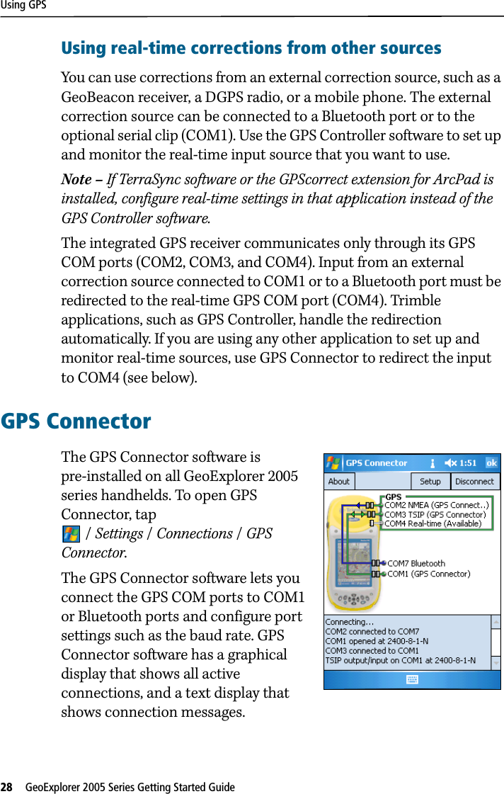 Using GPS28   GeoExplorer 2005 Series Getting Started Guide Using real-time corrections from other sourcesYou can use corrections from an external correction source, such as a GeoBeacon receiver, a DGPS radio, or a mobile phone. The external correction source can be connected to a Bluetooth port or to the optional serial clip (COM1). Use the GPS Controller software to set up and monitor the real-time input source that you want to use.Note – If TerraSync software or the GPScorrect extension for ArcPad is installed, configure real-time settings in that application instead of the GPS Controller software.The integrated GPS receiver communicates only through its GPS COM ports (COM2, COM3, and COM4). Input from an external correction source connected to COM1 or to a Bluetooth port must be redirected to the real-time GPS COM port (COM4). Trimble applications, such as GPS Controller, handle the redirection automatically. If you are using any other application to set up and monitor real-time sources, use GPS Connector to redirect the input to COM4 (see below). GPS ConnectorThe GPS Connector software is pre-installed on all GeoExplorer 2005 series handhelds. To open GPS Connector, tap /Settings /Connections /GPS Connector. The GPS Connector software lets you connect the GPS COM ports to COM1 or Bluetooth ports and configure port settings such as the baud rate. GPS Connector software has a graphical display that shows all active connections, and a text display that shows connection messages.