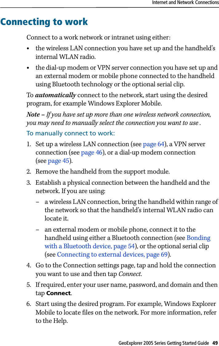 Internet and Network ConnectionsGeoExplorer 2005 Series Getting Started Guide   49 Connecting to workConnect to a work network or intranet using either:•the wireless LAN connection you have set up and the handheld’s internal WLAN radio.•the dial-up modem or VPN server connection you have set up and an external modem or mobile phone connected to the handheld using Bluetooth technology or the optional serial clip.To automatically connect to the network, start using the desired program, for example Windows Explorer Mobile. Note – If you have set up more than one wireless network connection, you may need to manually select the connection you want to use .To manually connect to work:1. Set up a wireless LAN connection (see page 64), a VPN server connection (see page 46), or a dial-up modem connection (see page 45).2. Remove the handheld from the support module.3. Establish a physical connection between the handheld and the network. If you are using:– a wireless LAN connection, bring the handheld within range of the network so that the handheld’s internal WLAN radio can locate it. – an external modem or mobile phone, connect it to the handheld using either a Bluetooth connection (see Bonding with a Bluetooth device, page 54), or the optional serial clip (see Connecting to external devices, page 69).4. Go to the Connection settings page, tap and hold the connection you want to use and then tap Connect.5. If required, enter your user name, password, and domain and then tap Connect. 6. Start using the desired program. For example, Windows Explorer Mobile to locate files on the network. For more information, refer to the Help.