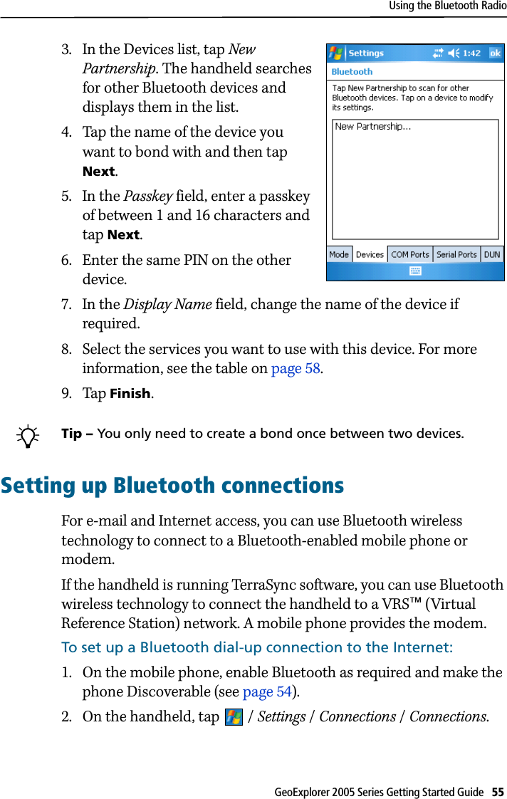 Using the Bluetooth RadioGeoExplorer 2005 Series Getting Started Guide   55 3. In the Devices list, tap New Partnership. The handheld searches for other Bluetooth devices and displays them in the list.4. Tap the name of the device you want to bond with and then tap Next.5. In the Passkey field, enter a passkey of between 1 and 16 characters and tap Next.6. Enter the same PIN on the other device.7. In the Display Name field, change the name of the device if required.8. Select the services you want to use with this device. For more information, see the table on page 58.9. Tap Finish.BTip – You only need to create a bond once between two devices. Setting up Bluetooth connectionsFor e-mail and Internet access, you can use Bluetooth wireless technology to connect to a Bluetooth-enabled mobile phone or modem. If the handheld is running TerraSync software, you can use Bluetooth wireless technology to connect the handheld to a VRS™ (Virtual Reference Station) network. A mobile phone provides the modem.To set up a Bluetooth dial-up connection to the Internet:1. On the mobile phone, enable Bluetooth as required and make the phone Discoverable (see page 54).2. On the handheld, tap  / Settings / Connections /Connections.