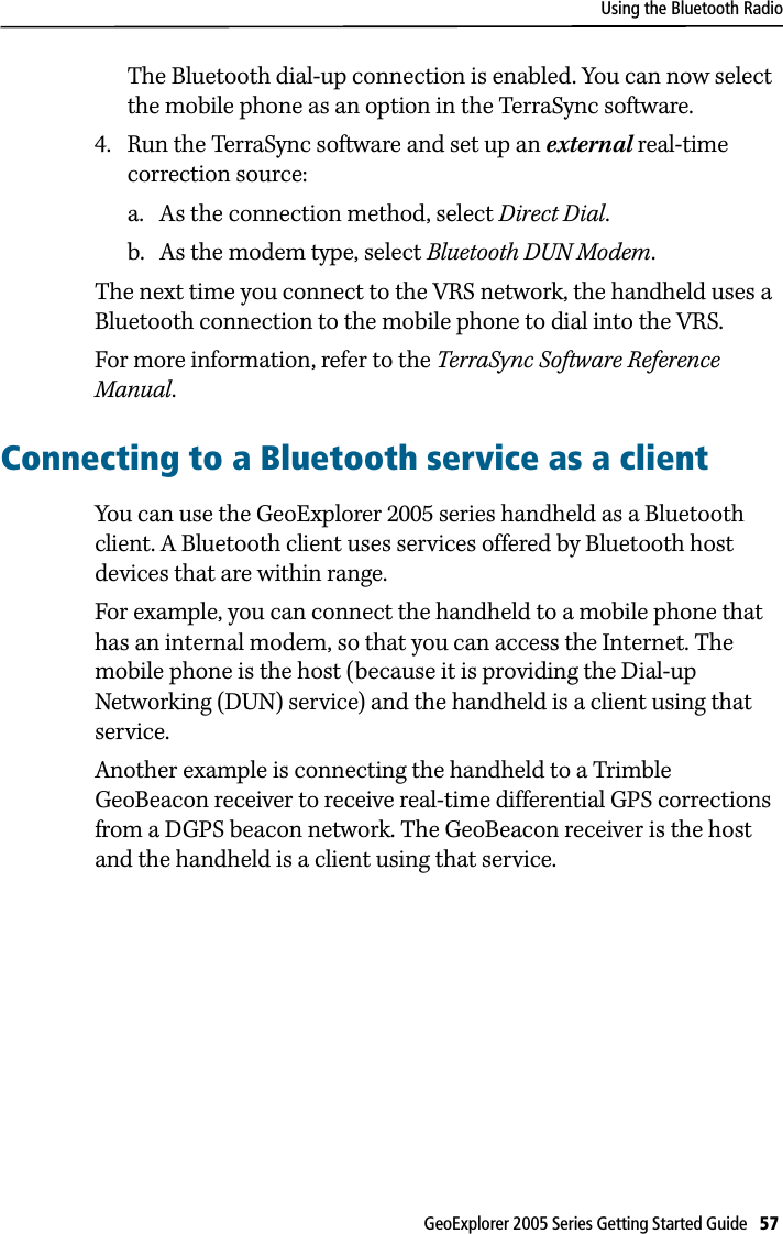 Using the Bluetooth RadioGeoExplorer 2005 Series Getting Started Guide   57 The Bluetooth dial-up connection is enabled. You can now select the mobile phone as an option in the TerraSync software.4. Run the TerraSync software and set up an external real-time correction source:a. As the connection method, select Direct Dial.b. As the modem type, select Bluetooth DUN Modem.The next time you connect to the VRS network, the handheld uses a Bluetooth connection to the mobile phone to dial into the VRS.For more information, refer to the TerraSync Software Reference Manual. Connecting to a Bluetooth service as a clientYou can use the GeoExplorer 2005 series handheld as a Bluetooth client. A Bluetooth client uses services offered by Bluetooth host devices that are within range.For example, you can connect the handheld to a mobile phone that has an internal modem, so that you can access the Internet. The mobile phone is the host (because it is providing the Dial-up Networking (DUN) service) and the handheld is a client using that service. Another example is connecting the handheld to a Trimble GeoBeacon receiver to receive real-time differential GPS corrections from a DGPS beacon network. The GeoBeacon receiver is the host and the handheld is a client using that service.