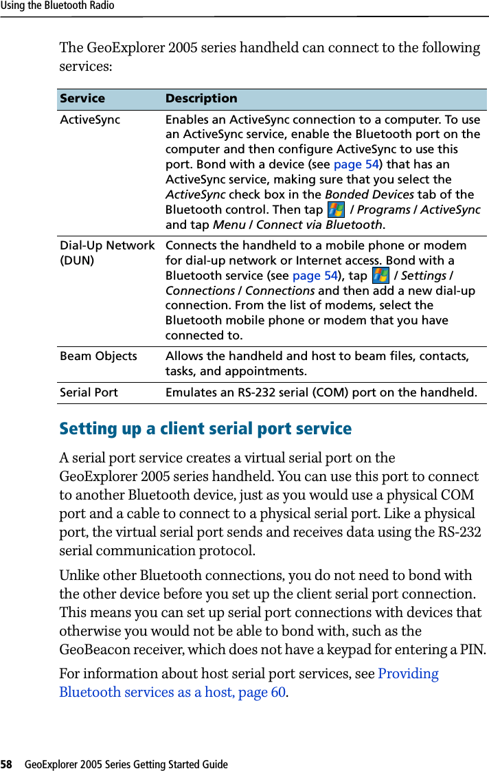 Using the Bluetooth Radio58   GeoExplorer 2005 Series Getting Started Guide The GeoExplorer 2005 series handheld can connect to the following services:Setting up a client serial port serviceA serial port service creates a virtual serial port on the GeoExplorer 2005 series handheld. You can use this port to connect to another Bluetooth device, just as you would use a physical COM port and a cable to connect to a physical serial port. Like a physical port, the virtual serial port sends and receives data using the RS-232 serial communication protocol.Unlike other Bluetooth connections, you do not need to bond with the other device before you set up the client serial port connection. This means you can set up serial port connections with devices that otherwise you would not be able to bond with, such as the GeoBeacon receiver, which does not have a keypad for entering a PIN. For information about host serial port services, see Providing Bluetooth services as a host, page 60.Service DescriptionActiveSync Enables an ActiveSync connection to a computer. To use an ActiveSync service, enable the Bluetooth port on the computer and then configure ActiveSync to use this port. Bond with a device (see page 54) that has an ActiveSync service, making sure that you select the ActiveSync check box in the Bonded Devices tab of the Bluetooth control. Then tap / Programs / ActiveSync and tap Menu / Connect via Bluetooth.Dial-Up Network (DUN)Connects the handheld to a mobile phone or modem for dial-up network or Internet access. Bond with a Bluetooth service (see page 54), tap / Settings / Connections /Connections and then add a new dial-up connection. From the list of modems, select the Bluetooth mobile phone or modem that you have connected to.Beam Objects Allows the handheld and host to beam files, contacts, tasks, and appointments.Serial Port  Emulates an RS-232 serial (COM) port on the handheld.