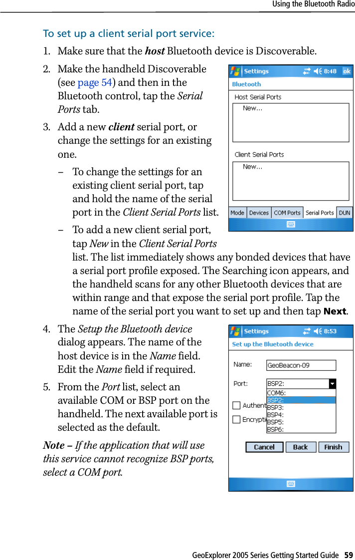 Using the Bluetooth RadioGeoExplorer 2005 Series Getting Started Guide   59 To set up a client serial port service: 1. Make sure that the host Bluetooth device is Discoverable.2. Make the handheld Discoverable (see page 54) and then in the Bluetooth control, tap the Serial Ports tab.3. Add a new client serial port, or change the settings for an existing one. – To change the settings for an existing client serial port, tap and hold the name of the serial port in the Client Serial Ports list.– To add a new client serial port, tap New in the Client Serial Ports list. The list immediately shows any bonded devices that have a serial port profile exposed. The Searching icon appears, and the handheld scans for any other Bluetooth devices that are within range and that expose the serial port profile. Tap the name of the serial port you want to set up and then tap Next. 4. The Setup the Bluetooth device dialog appears. The name of the host device is in the Name field. Edit the Name field if required. 5. From the Port list, select an available COM or BSP port on the handheld. The next available port is selected as the default. Note – If the application that will use this service cannot recognize BSP ports, select a COM port.