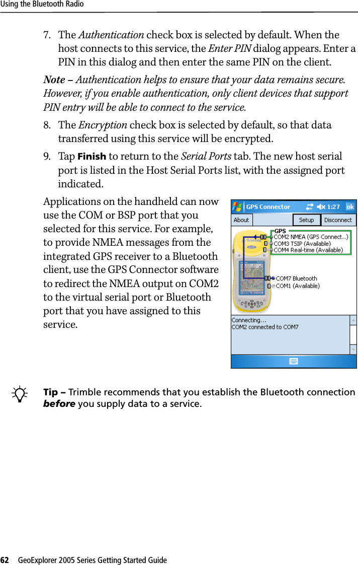 Using the Bluetooth Radio62   GeoExplorer 2005 Series Getting Started Guide 7. The Authentication check box is selected by default. When the host connects to this service, the Enter PIN dialog appears. Enter a PIN in this dialog and then enter the same PIN on the client.Note – Authentication helps to ensure that your data remains secure. However, if you enable authentication, only client devices that support PIN entry will be able to connect to the service.8. The Encryption check box is selected by default, so that data transferred using this service will be encrypted. 9. Tap Finish to return to the Serial Ports tab. The new host serial port is listed in the Host Serial Ports list, with the assigned port indicated.Applications on the handheld can now use the COM or BSP port that you selected for this service. For example, to provide NMEA messages from the integrated GPS receiver to a Bluetooth client, use the GPS Connector software to redirect the NMEA output on COM2 to the virtual serial port or Bluetooth port that you have assigned to this service. BTip – Trimble recommends that you establish the Bluetooth connection before you supply data to a service.