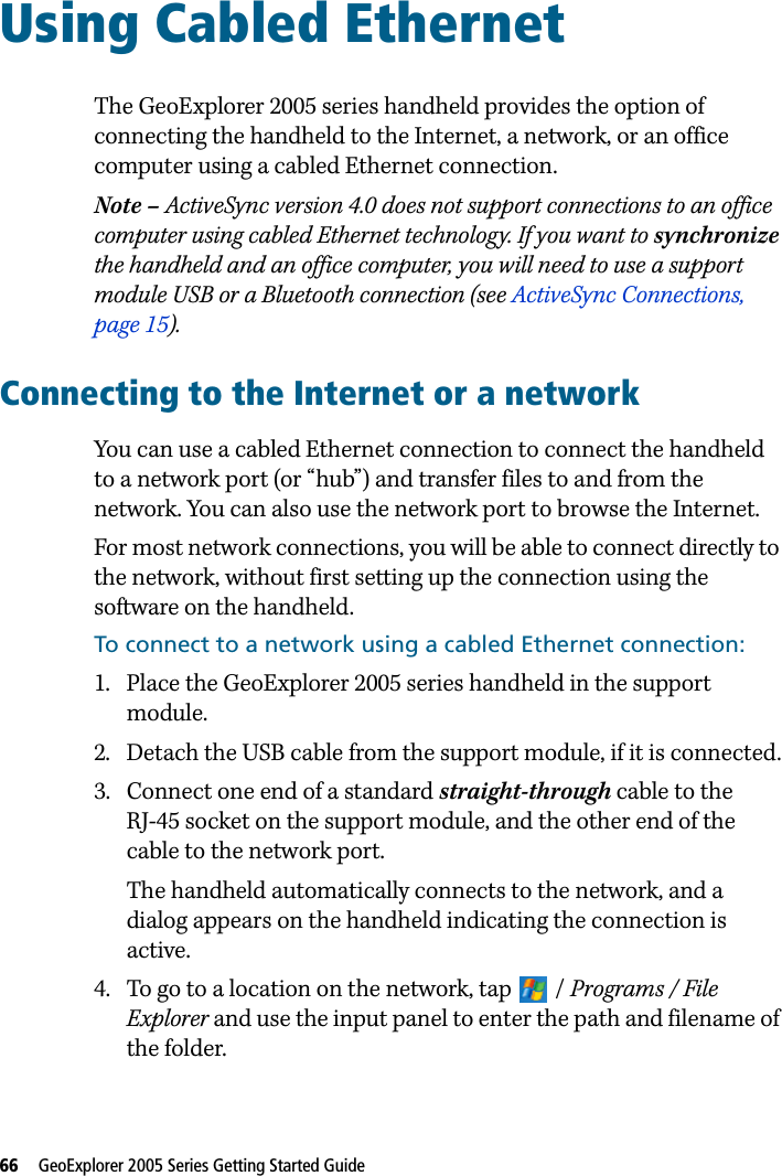 66   GeoExplorer 2005 Series Getting Started Guide Using Cabled Ethernet 14The GeoExplorer 2005 series handheld provides the option of connecting the handheld to the Internet, a network, or an office computer using a cabled Ethernet connection.Note – ActiveSync version 4.0 does not support connections to an office computer using cabled Ethernet technology. If you want to synchronize the handheld and an office computer, you will need to use a support module USB or a Bluetooth connection (see ActiveSync Connections, page 15).Connecting to the Internet or a networkYou can use a cabled Ethernet connection to connect the handheld to a network port (or “hub”) and transfer files to and from the network. You can also use the network port to browse the Internet.For most network connections, you will be able to connect directly to the network, without first setting up the connection using the software on the handheld.To connect to a network using a cabled Ethernet connection:1. Place the GeoExplorer 2005 series handheld in the support module.2. Detach the USB cable from the support module, if it is connected.3. Connect one end of a standard straight-through cable to the RJ-45 socket on the support module, and the other end of the cable to the network port. The handheld automatically connects to the network, and a dialog appears on the handheld indicating the connection is active.4. To go to a location on the network, tap  / Programs / File Explorer and use the input panel to enter the path and filename of the folder.