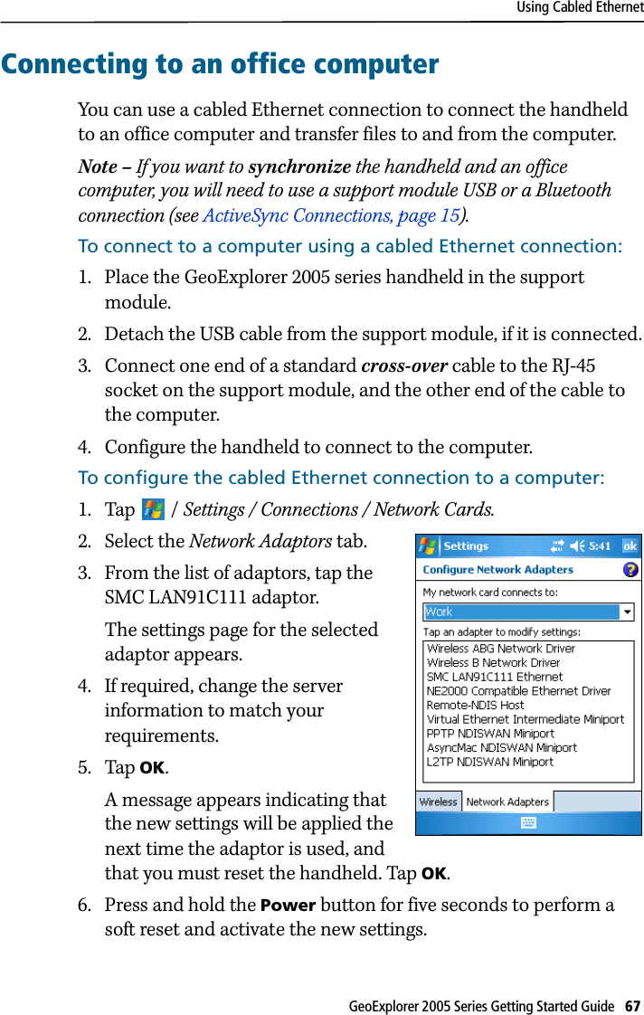 Using Cabled EthernetGeoExplorer 2005 Series Getting Started Guide   67 Connecting to an office computerYou can use a cabled Ethernet connection to connect the handheld to an office computer and transfer files to and from the computer.Note – If you want to synchronize the handheld and an office computer, you will need to use a support module USB or a Bluetooth connection (see ActiveSync Connections, page 15).To connect to a computer using a cabled Ethernet connection:1. Place the GeoExplorer 2005 series handheld in the support module.2. Detach the USB cable from the support module, if it is connected.3. Connect one end of a standard cross-over cable to the RJ-45 socket on the support module, and the other end of the cable to the computer. 4. Configure the handheld to connect to the computer.To configure the cabled Ethernet connection to a computer:1. Tap / Settings / Connections / Network Cards.2. Select the Network Adaptors tab.3. From the list of adaptors, tap the SMC LAN91C111 adaptor.The settings page for the selected adaptor appears. 4. If required, change the server information to match your requirements.5. Tap OK. A message appears indicating that the new settings will be applied the next time the adaptor is used, and that you must reset the handheld. Tap OK.6. Press and hold the Power button for five seconds to perform a soft reset and activate the new settings.