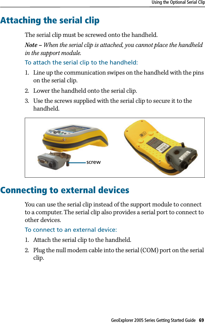 Using the Optional Serial ClipGeoExplorer 2005 Series Getting Started Guide   69 Attaching the serial clipThe serial clip must be screwed onto the handheld. Note – When the serial clip is attached, you cannot place the handheld in the support module.To attach the serial clip to the handheld:1. Line up the communication swipes on the handheld with the pins on the serial clip.2. Lower the handheld onto the serial clip.3. Use the screws supplied with the serial clip to secure it to the handheld. Connecting to external devicesYou can use the serial clip instead of the support module to connect to a computer. The serial clip also provides a serial port to connect to other devices.To connect to an external device:1. Attach the serial clip to the handheld. 2. Plug the null modem cable into the serial (COM) port on the serial clip.screw