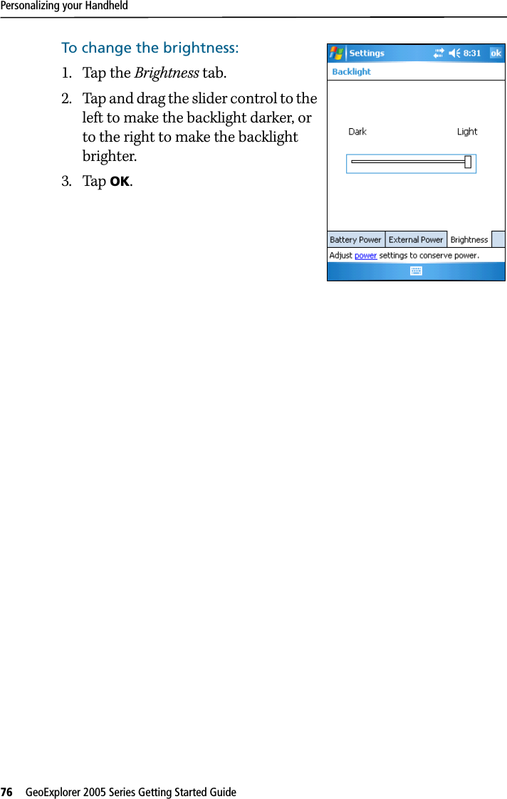 Personalizing your Handheld76   GeoExplorer 2005 Series Getting Started Guide To change the brightness:1. Tap the Brightness tab.2. Tap and drag the slider control to the left to make the backlight darker, or to the right to make the backlight brighter. 3. Tap OK.