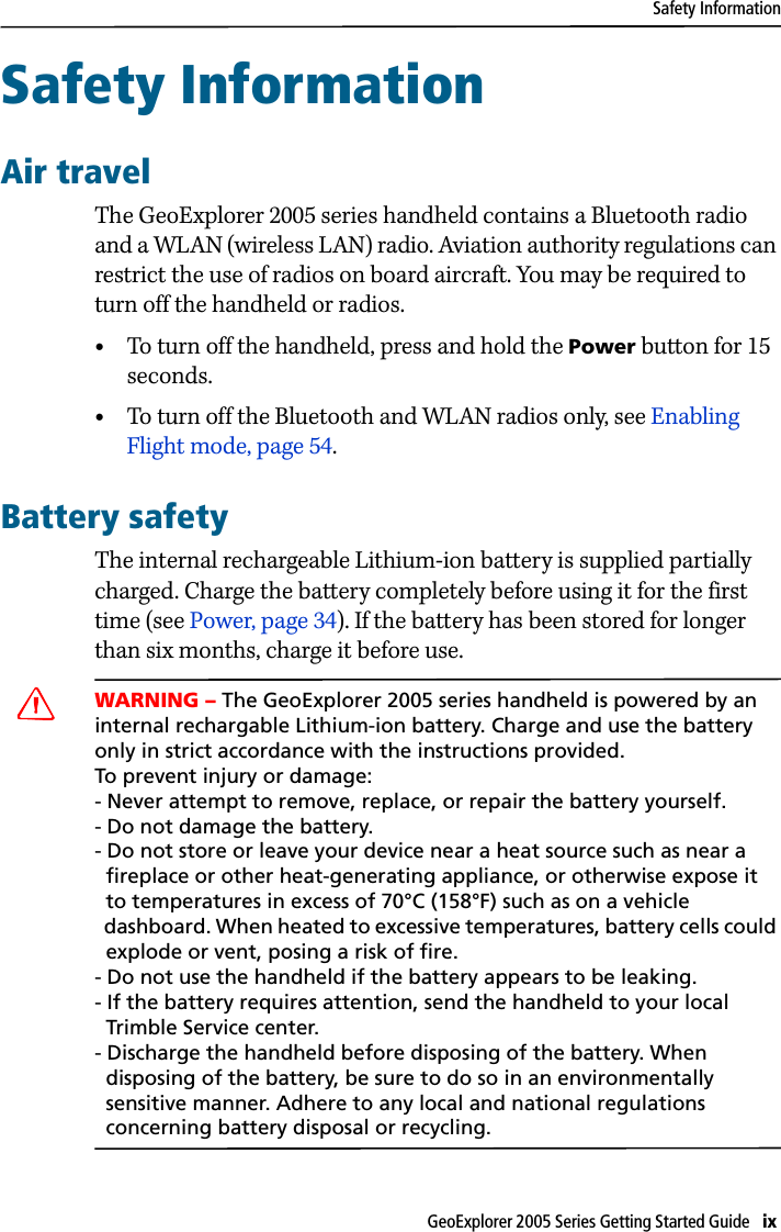 Safety InformationGeoExplorer 2005 Series Getting Started Guide   ix Safety Information 2Air travelThe GeoExplorer 2005 series handheld contains a Bluetooth radio and a WLAN (wireless LAN) radio. Aviation authority regulations can restrict the use of radios on board aircraft. You may be required to turn off the handheld or radios. •To turn off the handheld, press and hold the Power button for 15 seconds. •To turn off the Bluetooth and WLAN radios only, see Enabling Flight mode, page 54.Battery safetyThe internal rechargeable Lithium-ion battery is supplied partially charged. Charge the battery completely before using it for the first time (see Power, page 34). If the battery has been stored for longer than six months, charge it before use.CWARNING – The GeoExplorer 2005 series handheld is powered by an internal rechargable Lithium-ion battery. Charge and use the battery only in strict accordance with the instructions provided. To prevent injury or damage:- Never attempt to remove, replace, or repair the battery yourself. - Do not damage the battery.- Do not store or leave your device near a heat source such as near a    fireplace or other heat-generating appliance, or otherwise expose it   to temperatures in excess of 70°C (158°F) such as on a vehicle   dashboard. When heated to excessive temperatures, battery cells could   explode or vent, posing a risk of fire. - Do not use the handheld if the battery appears to be leaking. - If the battery requires attention, send the handheld to your local   Trimble Service center. - Discharge the handheld before disposing of the battery. When   disposing of the battery, be sure to do so in an environmentally   sensitive manner. Adhere to any local and national regulations   concerning battery disposal or recycling.