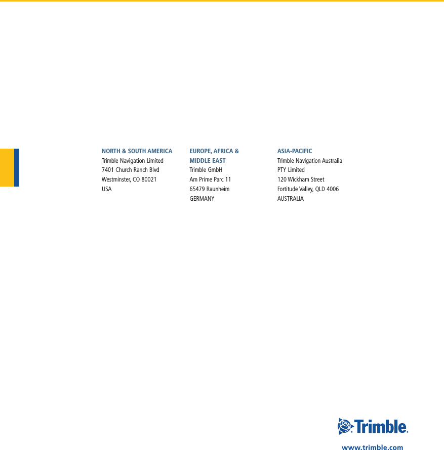 www.trimble.comNORTH &amp; SOUTH AMERICATrimble Navigation Limited7401 Church Ranch BlvdWestminster, CO 80021  USAEUROPE, AFRICA &amp;  MIDDLE EASTTrimble GmbHAm Prime Parc 1165479 Raunheim  GERMANYASIA-PACIFICTrimble Navigation AustraliaPTY Limited120 Wickham StreetFortitude Valley, QLD 4006 AUSTRALIA