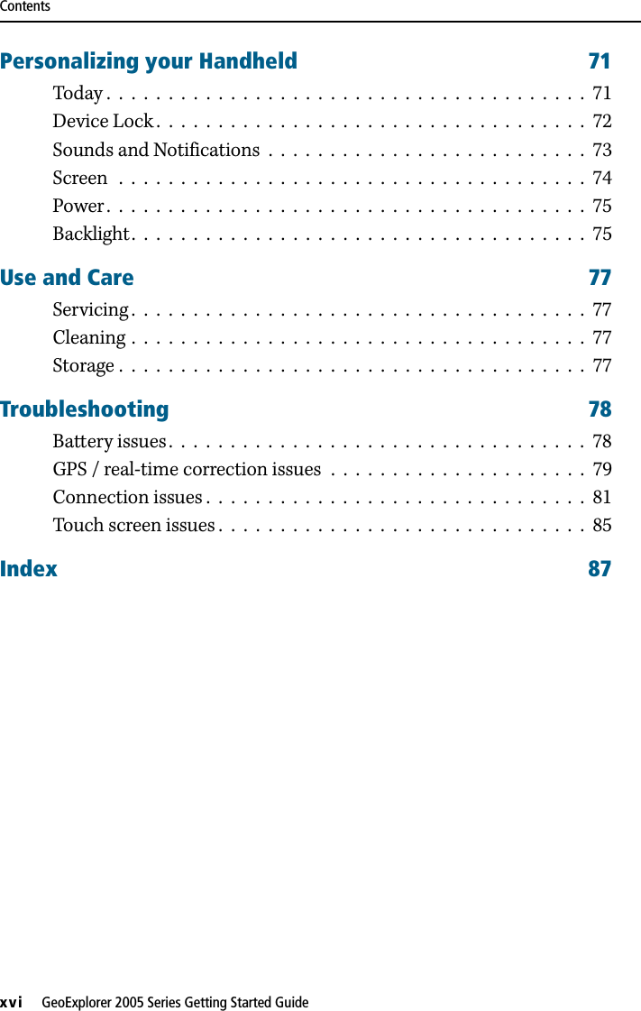 Contentsxvi     GeoExplorer 2005 Series Getting Started GuidePersonalizing your Handheld 71Today .  .  .  .  .  .  .  .  .  .  .  .  .  .  .  .  .  .  .  .  .  .  .  .  .  .  .  .  .  .  .  .  .  .  .  .  .  .  .  71Device Lock .  .  .  .  .  .  .  .  .  .  .  .  .  .  .  .  .  .  .  .  .  .  .  .  .  .  .  .  .  .  .  .  .  .  .  72Sounds and Notifications  .  .  .  .  .  .  .  .  .  .  .  .  .  .  .  .  .  .  .  .  .  .  .  .  .  .  73Screen   .  .  .  .  .  .  .  .  .  .  .  .  .  .  .  .  .  .  .  .  .  .  .  .  .  .  .  .  .  .  .  .  .  .  .  .  .  .  74Power.  .  .  .  .  .  .  .  .  .  .  .  .  .  .  .  .  .  .  .  .  .  .  .  .  .  .  .  .  .  .  .  .  .  .  .  .  .  .  75Backlight.  .  .  .  .  .  .  .  .  .  .  .  .  .  .  .  .  .  .  .  .  .  .  .  .  .  .  .  .  .  .  .  .  .  .  .  .  75Use and Care 77Servicing .  .  .  .  .  .  .  .  .  .  .  .  .  .  .  .  .  .  .  .  .  .  .  .  .  .  .  .  .  .  .  .  .  .  .  .  .  77Cleaning .  .  .  .  .  .  .  .  .  .  .  .  .  .  .  .  .  .  .  .  .  .  .  .  .  .  .  .  .  .  .  .  .  .  .  .  .  77Storage .  .  .  .  .  .  .  .  .  .  .  .  .  .  .  .  .  .  .  .  .  .  .  .  .  .  .  .  .  .  .  .  .  .  .  .  .  .  77Troubleshooting 78Battery issues .  .  .  .  .  .  .  .  .  .  .  .  .  .  .  .  .  .  .  .  .  .  .  .  .  .  .  .  .  .  .  .  .  .  78GPS / real-time correction issues  .  .  .  .  .  .  .  .  .  .  .  .  .  .  .  .  .  .  .  .  .  79Connection issues .  .  .  .  .  .  .  .  .  .  .  .  .  .  .  .  .  .  .  .  .  .  .  .  .  .  .  .  .  .  .  81Touch screen issues .  .  .  .  .  .  .  .  .  .  .  .  .  .  .  .  .  .  .  .  .  .  .  .  .  .  .  .  .  .  85Index 87