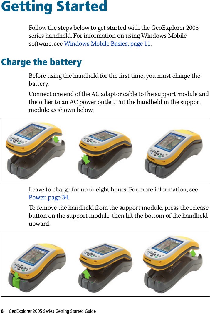 8   GeoExplorer 2005 Series Getting Started Guide Getting Started 4Follow the steps below to get started with the GeoExplorer 2005 series handheld. For information on using Windows Mobile software, see Windows Mobile Basics, page 11.Charge the batteryBefore using the handheld for the first time, you must charge the battery. Connect one end of the AC adaptor cable to the support module and the other to an AC power outlet. Put the handheld in the support module as shown below. Leave to charge for up to eight hours. For more information, see Power, page 34. To remove the handheld from the support module, press the release button on the support module, then lift the bottom of the handheld upward. 