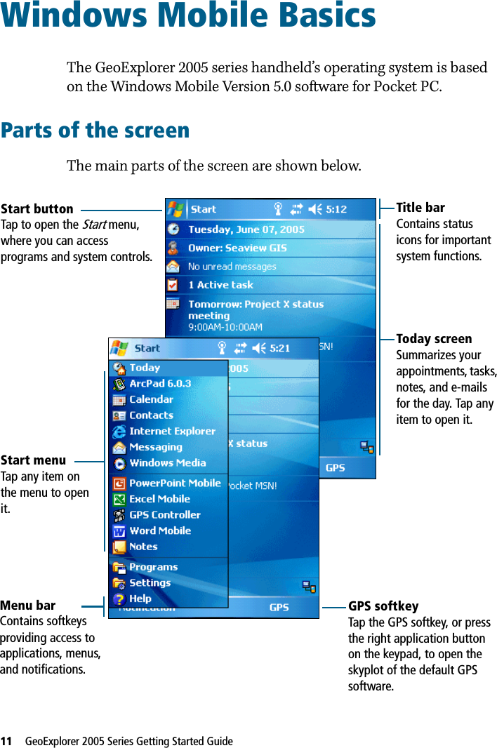 11   GeoExplorer 2005 Series Getting Started Guide Windows Mobile Basics 5The GeoExplorer 2005 series handheld’s operating system is based on the Windows Mobile Version 5.0 software for Pocket PC. Parts of the screenThe main parts of the screen are shown below. Start menuTap any item on the menu to open it.Start buttonTap to open the Start menu, where you can access programs and system controls.Title barContains status icons for important system functions.Menu barContains softkeys providing access to applications, menus, and notifications.Today screenSummarizes your appointments, tasks, notes, and e-mails for the day. Tap any item to open it.GPS softkeyTap the GPS softkey, or press the right application button on the keypad, to open the skyplot of the default GPS software. 