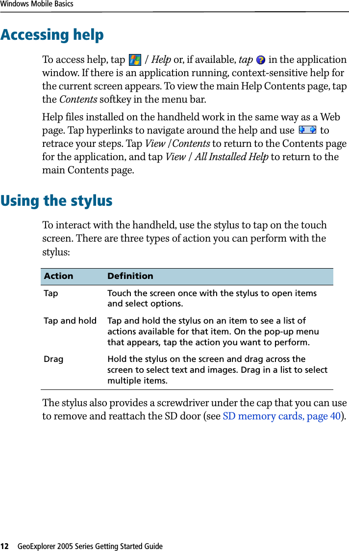 Windows Mobile Basics12   GeoExplorer 2005 Series Getting Started Guide Accessing helpTo access help, tap  / Help or, if available, tap   in the application window. If there is an application running, context-sensitive help for the current screen appears. To view the main Help Contents page, tap the Contents softkey in the menu bar. Help files installed on the handheld work in the same way as a Web page. Tap hyperlinks to navigate around the help and use   to retrace your steps. Tap View /Contents to return to the Contents page for the application, and tap View / All Installed Help to return to the main Contents page.Using the stylusTo interact with the handheld, use the stylus to tap on the touch screen. There are three types of action you can perform with the stylus:The stylus also provides a screwdriver under the cap that you can use to remove and reattach the SD door (see SD memory cards, page 40).Action DefinitionTap Touch the screen once with the stylus to open items and select options.Tap and hold Tap and hold the stylus on an item to see a list of actions available for that item. On the pop-up menu that appears, tap the action you want to perform.Drag Hold the stylus on the screen and drag across the screen to select text and images. Drag in a list to select multiple items.