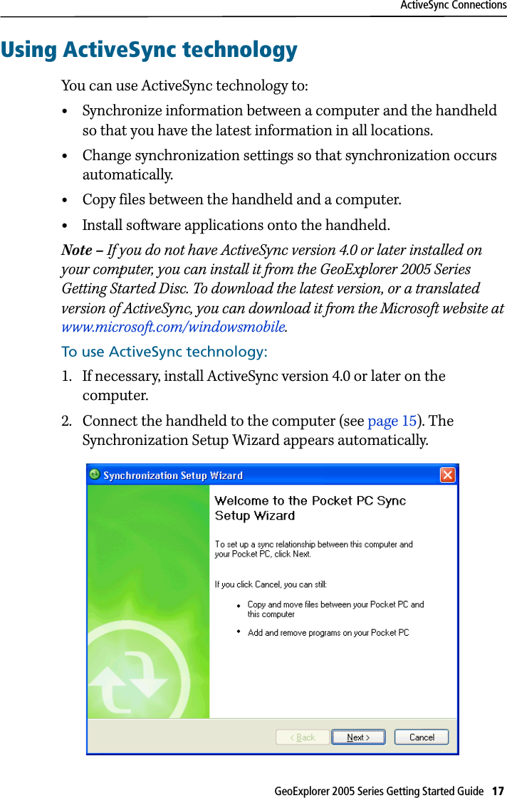 ActiveSync ConnectionsGeoExplorer 2005 Series Getting Started Guide   17 Using ActiveSync technologyYou can use ActiveSync technology to:•Synchronize information between a computer and the handheld so that you have the latest information in all locations. •Change synchronization settings so that synchronization occurs automatically. •Copy files between the handheld and a computer. •Install software applications onto the handheld. Note – If you do not have ActiveSync version 4.0 or later installed on your computer, you can install it from the GeoExplorer 2005 Series Getting Started Disc. To download the latest version, or a translated version of ActiveSync, you can download it from the Microsoft website at www.microsoft.com/windowsmobile.To use ActiveSync technology:1. If necessary, install ActiveSync version 4.0 or later on the computer.2. Connect the handheld to the computer (see page 15). The Synchronization Setup Wizard appears automatically. 