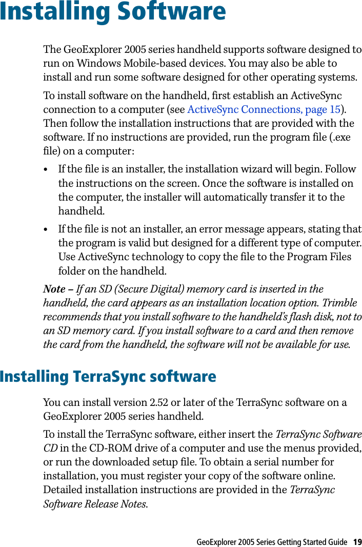 GeoExplorer 2005 Series Getting Started Guide   19 Installing Software 7The GeoExplorer 2005 series handheld supports software designed to run on Windows Mobile-based devices. You may also be able to install and run some software designed for other operating systems.To install software on the handheld, first establish an ActiveSync connection to a computer (see ActiveSync Connections, page 15). Then follow the installation instructions that are provided with the software. If no instructions are provided, run the program file (.exe file) on a computer:•If the file is an installer, the installation wizard will begin. Follow the instructions on the screen. Once the software is installed on the computer, the installer will automatically transfer it to the handheld.•If the file is not an installer, an error message appears, stating that the program is valid but designed for a different type of computer. Use ActiveSync technology to copy the file to the Program Files folder on the handheld.Note – If an SD (Secure Digital) memory card is inserted in the handheld, the card appears as an installation location option. Trimble recommends that you install software to the handheld’s flash disk, not to an SD memory card. If you install software to a card and then remove the card from the handheld, the software will not be available for use.Installing TerraSync softwareYou can install version 2.52 or later of the TerraSync software on a GeoExplorer 2005 series handheld.To install the TerraSync software, either insert the TerraSync Software CD in the CD-ROM drive of a computer and use the menus provided, or run the downloaded setup file. To obtain a serial number for installation, you must register your copy of the software online. Detailed installation instructions are provided in the TerraSync Software Release Notes.