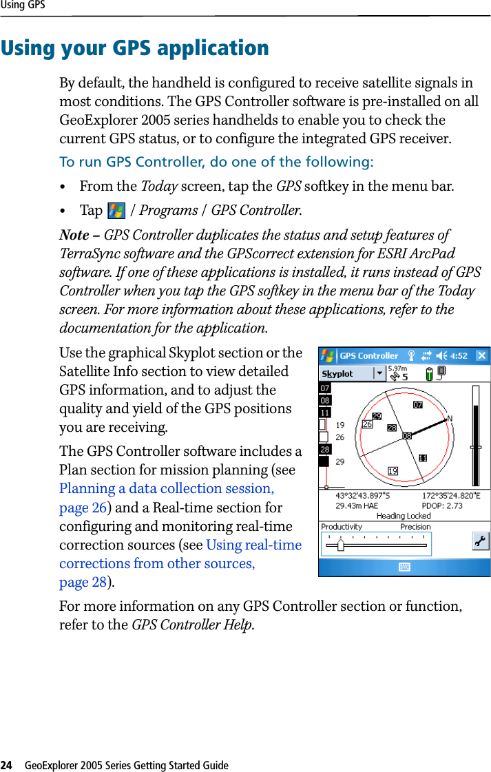 Using GPS24   GeoExplorer 2005 Series Getting Started Guide Using your GPS applicationBy default, the handheld is configured to receive satellite signals in most conditions. The GPS Controller software is pre-installed on all GeoExplorer 2005 series handhelds to enable you to check the current GPS status, or to configure the integrated GPS receiver. To run GPS Controller, do one of the following: •From the Today screen, tap the GPS softkey in the menu bar. •Tap / Programs /GPS Controller.Note – GPS Controller duplicates the status and setup features of TerraSync software and the GPScorrect extension for ESRI ArcPad software. If one of these applications is installed, it runs instead of GPS Controller when you tap the GPS softkey in the menu bar of the Today screen. For more information about these applications, refer to the documentation for the application.Use the graphical Skyplot section or the Satellite Info section to view detailed GPS information, and to adjust the quality and yield of the GPS positions you are receiving. The GPS Controller software includes a Plan section for mission planning (see Planning a data collection session, page 26) and a Real-time section for configuring and monitoring real-time correction sources (see Using real-time corrections from other sources, page 28). For more information on any GPS Controller section or function, refer to the GPS Controller Help.