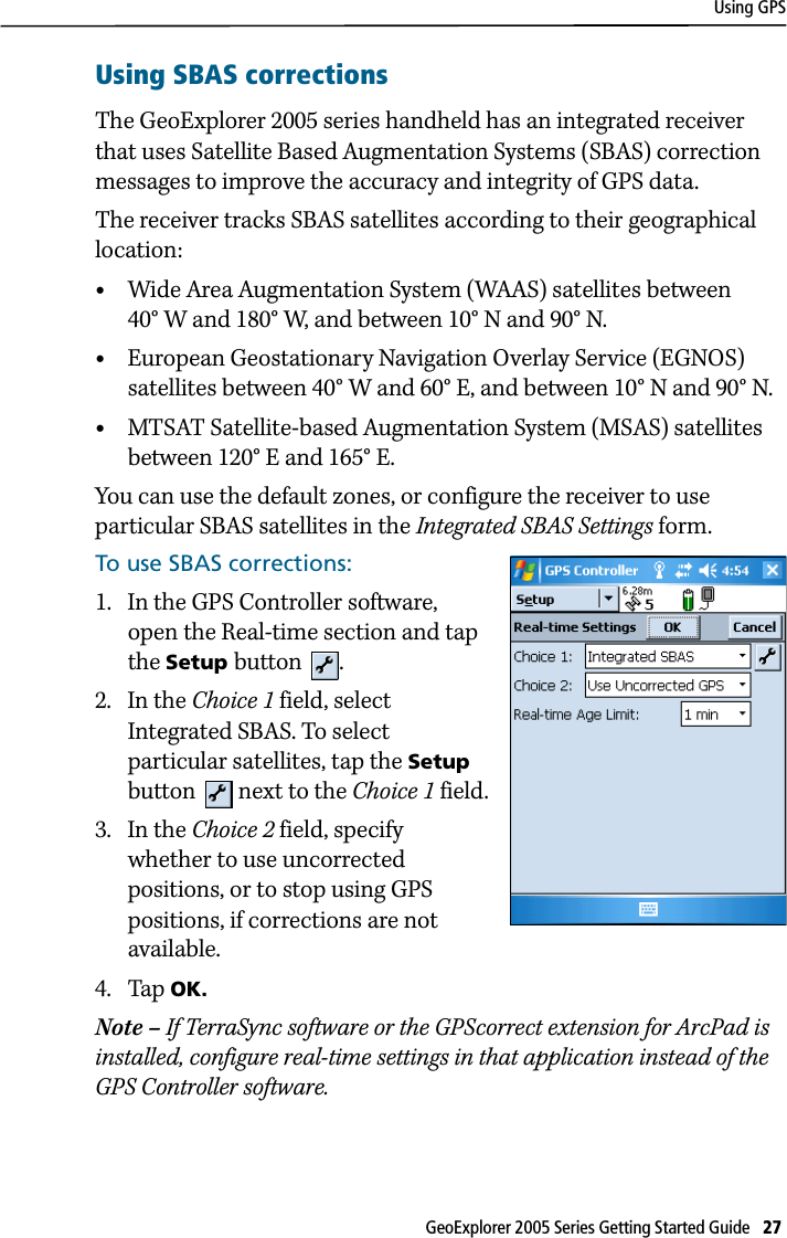 Using GPSGeoExplorer 2005 Series Getting Started Guide   27 Using SBAS correctionsThe GeoExplorer 2005 series handheld has an integrated receiver that uses Satellite Based Augmentation Systems (SBAS) correction messages to improve the accuracy and integrity of GPS data. The receiver tracks SBAS satellites according to their geographical location:•Wide Area Augmentation System (WAAS) satellites between 40° W and 180° W, and between 10° N and 90° N.•European Geostationary Navigation Overlay Service (EGNOS) satellites between 40° W and 60° E, and between 10° N and 90° N. •MTSAT Satellite-based Augmentation System (MSAS) satellites between 120° E and 165° E.You can use the default zones, or configure the receiver to use particular SBAS satellites in the Integrated SBAS Settings form.To use SBAS corrections:1. In the GPS Controller software, open the Real-time section and tap the Setup button .2. In the Choice 1 field, select Integrated SBAS. To select particular satellites, tap the Setup button   next to the Choice 1 field.3. In the Choice 2 field, specify whether to use uncorrected positions, or to stop using GPS positions, if corrections are not available. 4. Tap OK. Note – If TerraSync software or the GPScorrect extension for ArcPad is installed, configure real-time settings in that application instead of the GPS Controller software.